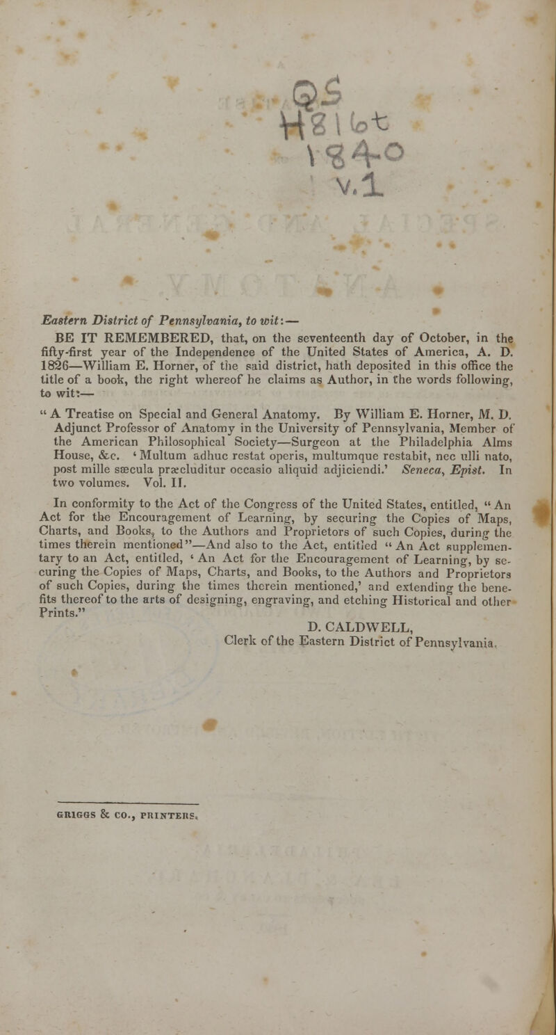v.i Eastern Di$trict of Pennsylvania, to wit:— BE IT REMEMBERED, that, on the seventeenth day of October, in the fifty-first year of the Independence of the United States of America, A. D. 1826—William E. Horner, of the said district, hath deposited in this office the title of a book, the right whereof he claims as Author, in the words following, to wit:— A Treatise on Special and General Anatomy. By William E. Horner, M. D. Adjunct Professor of Anatomy in the University of Pennsylvania, Member of the American Philosophical Society—Surgeon at tlie Philadelphia Alms House, «&c, ' Multum adhuc restat opcris, multumque restabit, nee ulli nato, post mille SEBCula prjecluditur occasio aliquid adjiciendi.' Seneca, Epist. In two volumes. Vol. II. In conformity to the Act of the Congress of the United States, entitled, An Act for the Encouragement of Learning, by securing the Copies of Maps, Charts, and Books, to the Authors and Proprietors of such Copies, during the times therein mentioned—And also to the Act, entitled An Act fiupplemen- tary to an Act, entitled, ' An Act for the Encouragement of Learning, by se- curing the Copies of Maps, Charts, and Books, to the Authors and Proprietors of such Copies, during the times therein mentioned,' and extendino- the bene- fits thereof to the arts of designing, engraving, and etching Historical and other Prints, D. CALDWELL, Clerk of the Eastern District of Pennsylvania, GRIGGS & CO., PRINTERS.