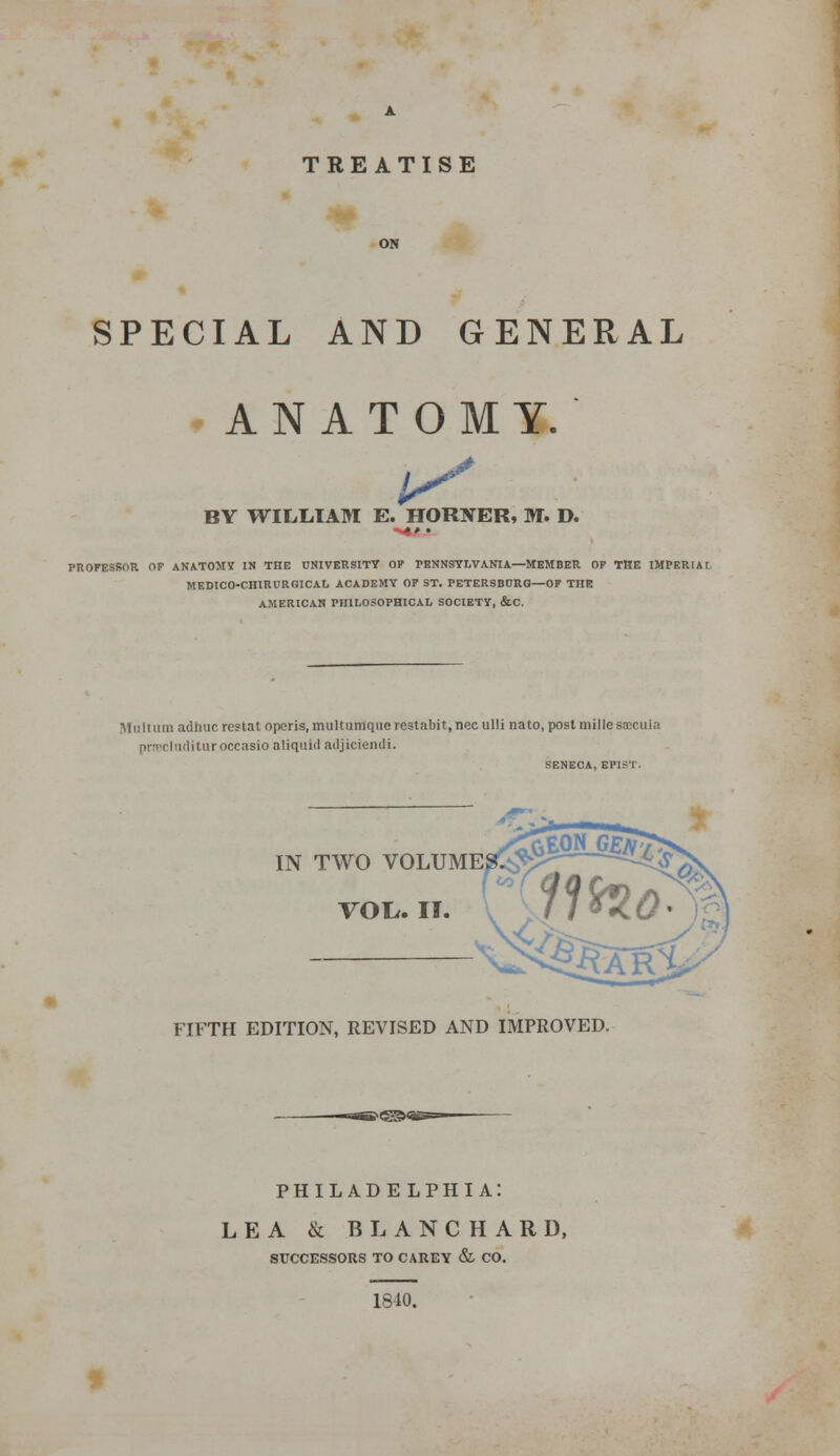 TREATISE SPECIAL AND GENERAL ANATOMY. 1^ .# BY WILIilAM E. HORXER, M. D. PROFESSOR OP ANATOMY IN THE UNIVERSITY OP PENNSYLVANIA—MEMBER OF THE IMPERIAL MEDICO-CHIRDRGICAL ACADEMY OF ST. PETERSBDRQ—OF THE AMERICAN PHILOSOPHICAL SOCIETY, &C. Multum adliiic rcstat operis, multutnciuerestabit.nec ulli nato, post millesaicula prfpclndituroccasio aliquid adjicienili. SENECA, EPIST. IN TWO VOLUME VOI^. II. FIFTH EDITION, REVISED AND IMPROVED. ^<S3Jfi PHILADELPHIA: LEA & BLANCHARD, SUCCESSORS TO CAB.EY & CO. 1840.