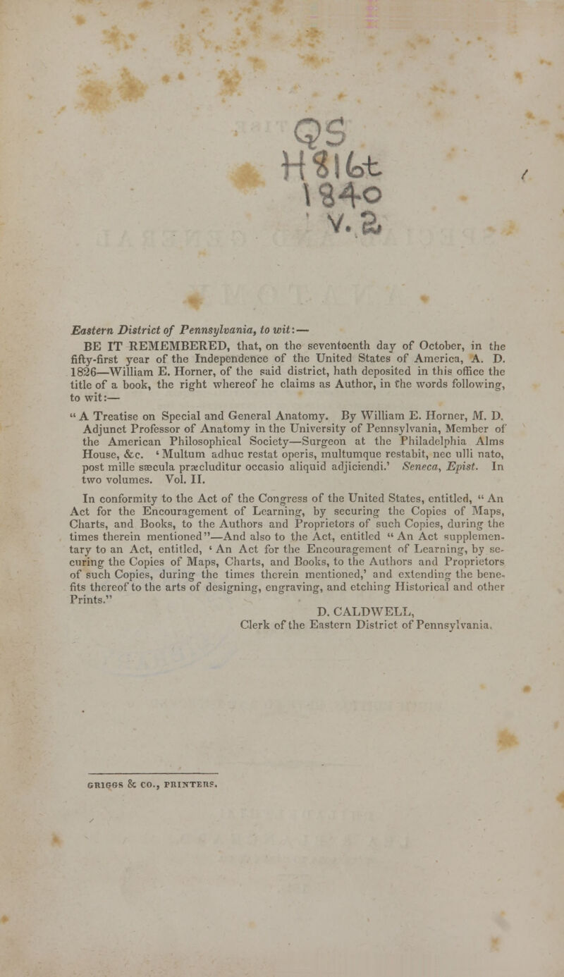 \S4o ■ v.a Eastern District of Pennsylvania, to wit: — BE IT REMEMBERED, that, on the seventeenth day of October, in the fifty-first year of the Independence of the United States of America, A. D. 1826—William E. Horner, of tlie said district, hath deposited in this office the title of a book, the right whereof he claims as Author, in Che words following;, to wit:—  A Treatise on Special and General Anatomy. By William E. Horner, M. D. Adjunct Professor of Anatomy in the University of Pennsylvania, Member of the American Philosophical Society—Surgeon at the Philadelphia Alms House, &c. ' Multum adhuc restat operis, multumque rcstabit, nee ulli nato, post mille sseeula prxcluditur occasio aliquid adjicrcndi.' Seneca, Epist. In two volumes. Vol. II. In conformity to the Act of the Congress of the United States, entitled,  An Act for the Encouragement of Learning, by securing the Copies of Maps, Charts, and Books, to the Authors and Proprietors of such Copies, during the times therein mentioned—And also to the Act, entitled  An Act supplemen- tary to an Act, entitled, ' An Act for the Encouragement of Learning, by se- curing the Copies of Maps, Charts, and Books, to the Authors and Proprietors of such Copies, during the times therein mentioned,' and extending the bene- fits thereof to the arts of designing, engraving, and etching Historical and other Prints. D. CALDWELL, Clerk of the Eastern District of Pennsylvania. GRIGGS & CO., PnilTTETlS.