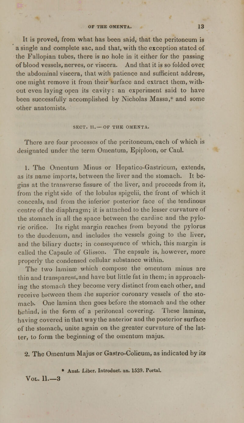 It is proved, from what has been said, that the peritoneum is a single and complete sac, and that, with the exception stated of the Fallopian tubes, there is no hole in it either for the passing of blood vessels, nerves, or viscera. And that it is so folded over the abdominal viscera, that with patience and sufficient address, one might remove it from their surface and extract them, with- out even laying open its cavity: an experiment said to have been successfully accomplished by Nicholas Massa,* and some other anatomists. SECT. II. — OF THE OMENTA. There are four processes of the peritoneum, each of which is designated under the term Omentum, Epiploon, or Caul. 1. The Omentum Minus or Hepatico-Gastricum, extends, as its name imports, between the liver and the stomach. It be- gins at the transverse fissure of the liver, and proceeds from it, from the right side of the lobulus spigelii, the front of which it conceals, and from the inferior posterior face of the tendinous centre of the diaphragm; it is attached to the lesser curvature of the stomach in all the space between the cardiac and the pylo- ric orifice. Its right margin reaches from beyond the pylorus to the duodenum, and includes the vessels going to the liver, and the biliary ducts; in consequence of which, this margin is called the Capsule of Glisson. The capsule is, however, more properly the condensed cellular substance within. The two laminae w/iich compose the omentum minus are thin and transpareni,and have but little fat in them; in approach- infT the stomach they become very distinct from each other, and receive b&£ween them the superior coronary vessels of the sto- mach. One lamina then goes before the stomach and the other behind, in the form of a peritoneal covering. These laminae, having covered in that way the anterior and the posterior surface of the stomach, unite again on the greater curvature of the lat- ter, to form the beginning of the omentum majus. 2. The Omentum Majus or Gastro-Colicum, as indicated by its • Anal. Liber. Introduct. an. 1539. Portal. Vol. 11.—3