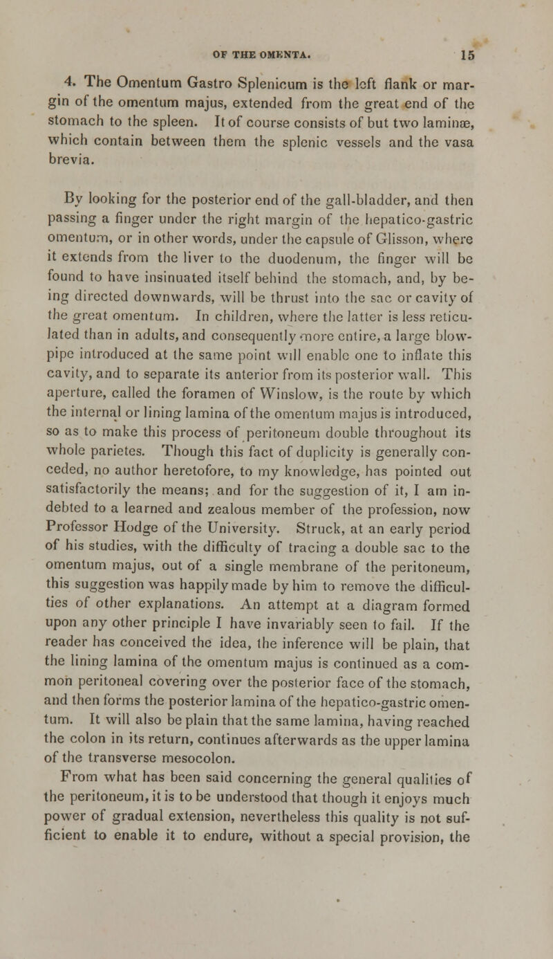 4. The Omentum Gastro Splenicum is the left flank or mar- gin of the omentum majus, extended from the great end of the stomach to the spleen. It of course consists of but two laminae, which contain between them the splenic vessels and the vasa brevia. By looking for the posterior end of the gall-bladder, and then passing a finger under the right margin of the hepatico-gastric omentum, or in other words, under the capsule of Glisson, where it extends from the liver to the duodenum, the finger will be found to have insinuated itself behind the stomach, and, by be- ing directed downwards, will be thrust into the sac or cavity of the great omentum. In children, where the latter is less reticu- lated than in adults, and consequently'Tiore entire, a large blow- pipe introduced at the same point will enable one to inflate this cavity, and to separate its anterior from its posterior wall. This aperture, called the foramen of Winslow, is the route by which the internal or lining lamina of the omentum majus is introduced, so as to make this process of peritoneum double throughout its whole parietes. Though this fact of duplicity is generally con- ceded, no author heretofore, to my knowledge, has pointed out satisfactorily the means; and for the suggestion of it, I am in- debted to a learned and zealous member of the profession, now Professor Hodge of the University. Struck, at an early period of his studies, with the difficulty of tracing a double sac to the omentum majus, out of a single membrane of the peritoneum, this suggestion was happily made by him to remove the difficul- ties of other explanations. An attempt at a diagram formed upon any other principle I have invariably seen to fail. If the reader has conceived the idea, the inference will be plain, that the lining lamina of the omentum majus is continued as a com- mon peritoneal covering over the posterior face of the stomach, and then forms the posterior lamina of the hepatico-gastric omen- tum. It will also be plain that the same lamina, having reached the colon in its return, continues afterwards as the upper lamina of the transverse mesocolon. From what has been said concerning the general qualities of the peritoneum, it is to be understood that though it enjoys much power of gradual extension, nevertheless this quality is not suf- ficient to enable it to endure, without a special provision, the