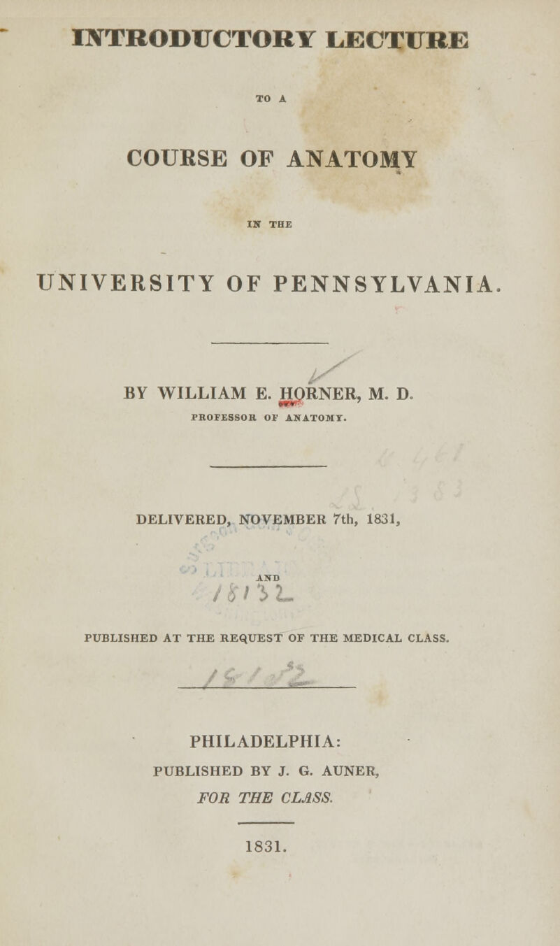 INTRODUCTORY L.ECTURE COURSE OF ANATOMY UNIVERSITY OF PENNSYLVANIA BY WILLIAM E. HORNER, M. D. PROFESSOR OF ASATOMI. DELIVERED, NOVEMBER 7th, 1831, 5L PUBLISHED AT THE REQUEST OF THE MEDICAL CLASS. PHILADELPHIA: PUBLISHED BY J. G. AUNER, FOR THE CLASS. 1831.