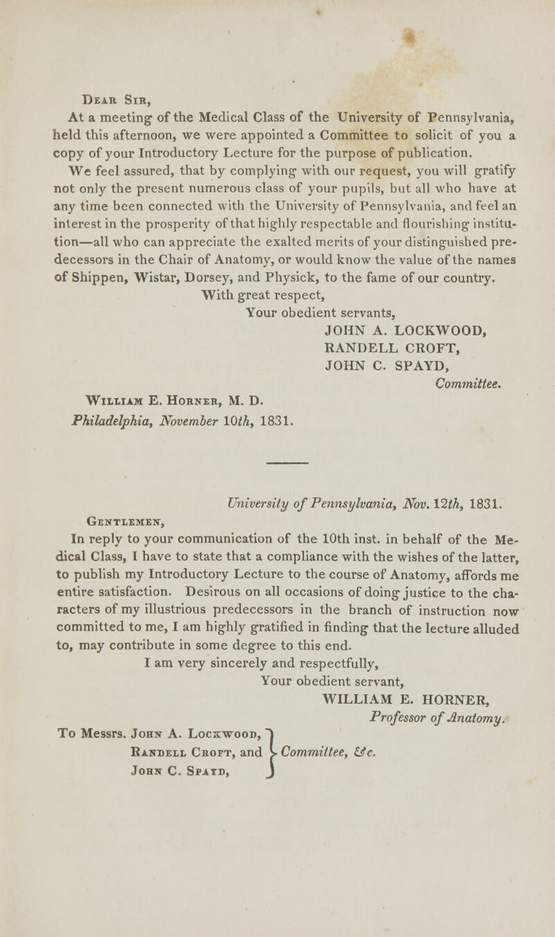 Dear Sir, At a meeting1 of the Medical Class of the University of Pennsylvania, held this afternoon, we were appointed a Committee to solicit of you a copy of your Introductory Lecture for the purpose of publication. We feel assured, that by complying with our request, you will gratify not only the present numerous class of your pupils, but all who have at any time been connected with the University of Pennsylvania, and feel an interest in the prosperity of that highly respectable and flourishing institu- tion—all who can appreciate the exalted merits of your distinguished pre- decessors in the Chair of Anatomy, or would know the value of the names of Shippen, Wistar, Dorsey, and Physick, to the fame of our country. With great respect, Your obedient servants, JOHN A. LOCKWOOD, RANDELL CROFT, JOHN C. SPAYD, Committee. William E. Horner, M. D. Philadelphia, November 10th, 1831. University of Pennsylvania, Nov. V2th, 1831. Gentlemen, In reply to your communication of the 10th inst. in behalf of the Me- dical Class, I have to state that a compliance with the wishes of the latter, to publish my Introductory Lecture to the course of Anatomy, affords me entire satisfaction. Desirous on all occasions of doing justice to the cha- racters of my illustrious predecessors in the branch of instruction now committed to me, I am highly gratified in finding that the lecture alluded to, may contribute in some degree to this end. I am very sincerely and respectfully, Your obedient servant, WILLIAM E. HORNER, Professor of Anatomy. To Messrs. John A. Locxwood, ) Randell Croft, and > Committee, &c. John C. Spatd, J