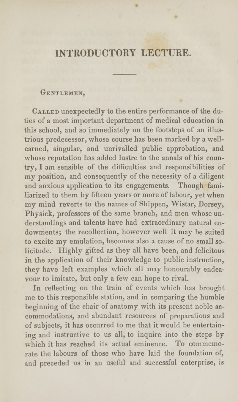 Gentlemen, Called unexpectedly to the entire performance of the du- ties of a most important department of medical education in this school, and so immediately on the footsteps of an illus- trious predecessor, whose course has been marked by a well- earned, singular, and unrivalled public approbation, and whose reputation has added lustre to the annals of his coun- try, I am sensible of the difficulties and responsibilities of my position, and consequently of the necessity of a diligent and anxious application to its engagements. Though fami- liarized to them by fifteen years or more of labour, yet when my mind reverts to the names of Shippen, Wistar, Dorsey, Physick, professors of the same branch, and men whose un- derstandings and talents have had extraordinary natural en- dowments; the recollection, however well it may be suited to excite my emulation, becomes also a cause of no small so- licitude. Highly gifted as they all have been, and felicitous in the application of their knowledge to public instruction, they have left examples which all may honourably endea- vour to imitate, but only a few can hope to rival. In reflecting on the train of events which has brought me to this responsible station, and in comparing the humble beginning of the chair of anatomy with its present noble ac- commodations, and abundant resources of preparations and of subjects, it has occurred to me that it would be entertain- ing and instructive to us all, to inquire into the steps by which it has reached its actual eminence. To commemo- rate the labours of those who have laid the foundation of, and preceded us in an useful and successful enterprise, is