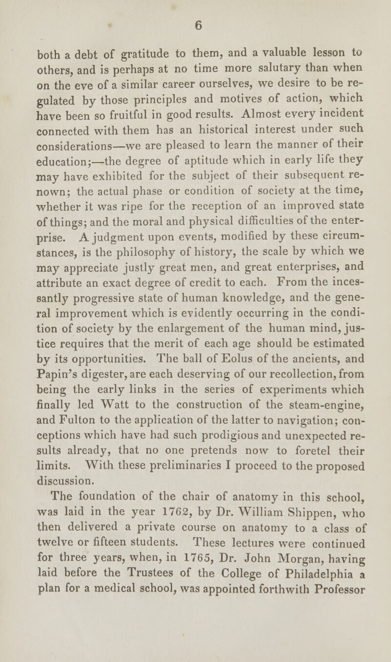 both a debt of gratitude to them, and a valuable lesson to others, and is perhaps at no time more salutary than when on the eve of a similar career ourselves, we desire to be re- gulated by those principles and motives of action, which have been so fruitful in good results. Almost every incident connected with them has an historical interest under such considerations—we are pleased to learn the manner of their education;—the degree of aptitude which in early life they may have exhibited for the subject of their subsequent re- nown; the actual phase or condition of society at the time, whether it was ripe for the reception of an improved state of things; and the moral and physical difficulties of the enter- prise. A judgment upon events, modified by these circum- stances, is the philosophy of history, the scale by which we may appreciate justly great men, and great enterprises, and attribute an exact degree of credit to each. From the inces- santly progressive state of human knowledge, and the gene- ral improvement which is evidently occurring in the condi- tion of society by the enlargement of the human mind, jus- tice requires that the merit of each age should be estimated by its opportunities. The ball of Eolus of the ancients, and Papin's digester, are each deserving of our recollection, from being the early links in the series of experiments which finally led Watt to the construction of the steam-engine, and Fulton to the application of the latter to navigation; con- ceptions which have had such prodigious and unexpected re- sults already, that no one pretends now to foretel their limits. With these preliminaries I proceed to the proposed discussion. The foundation of the chair of anatomy in this school, was laid in the year 1762, by Dr. William Shippen, who then delivered a private course on anatomy to a class of twelve or fifteen students. These lectures were continued for three years, when, in 1765, Dr. John Morgan, having laid before the Trustees of the College of Philadelphia a plan for a medical school, was appointed forthwith Professor