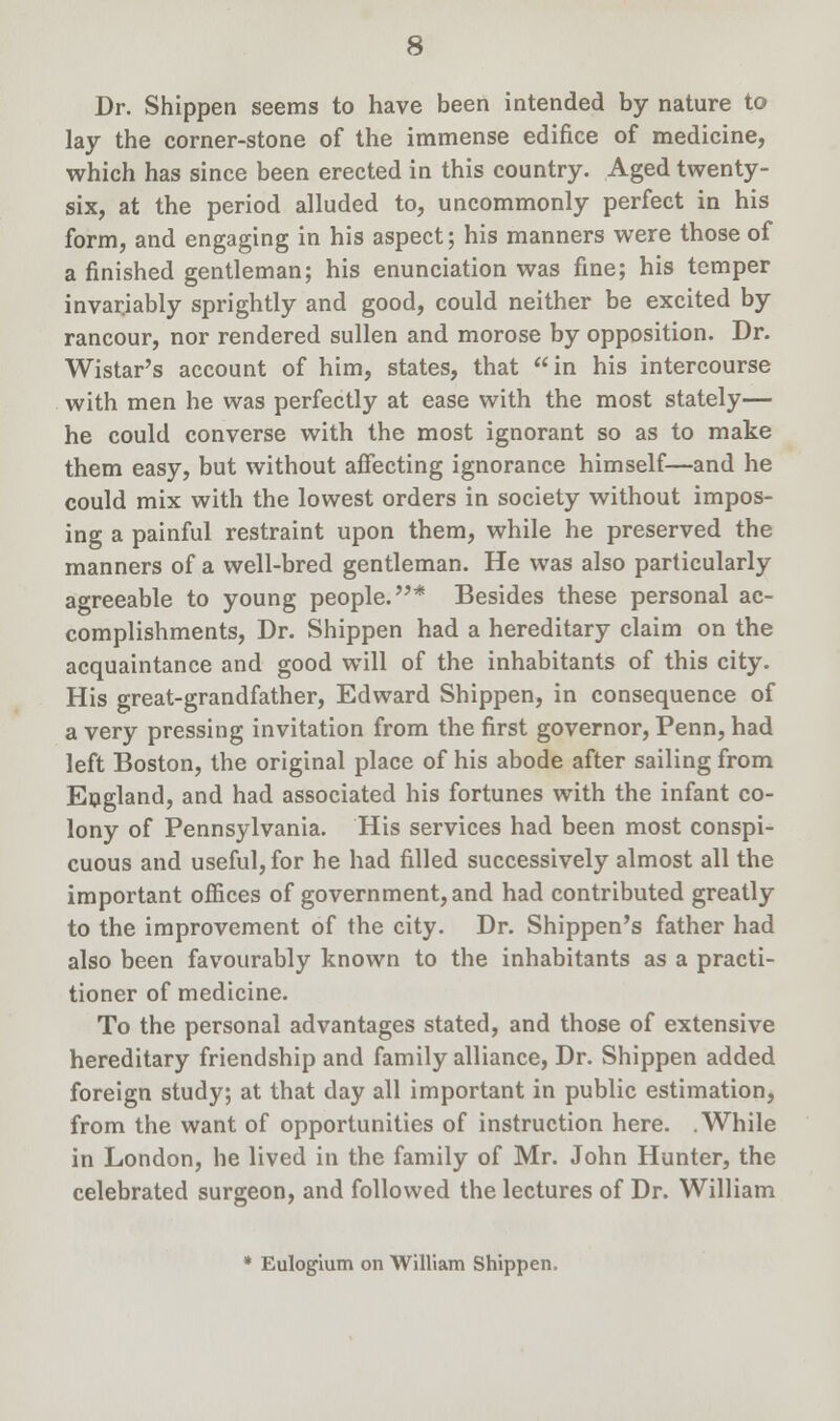 Dr. Shippen seems to have been intended by nature to lay the corner-stone of the immense edifice of medicine, which has since been erected in this country. Aged twenty- six, at the period alluded to, uncommonly perfect in his form, and engaging in his aspect; his manners were those of a finished gentleman; his enunciation was fine; his temper invariably sprightly and good, could neither be excited by rancour, nor rendered sullen and morose by opposition. Dr. Wistar's account of him, states, that in his intercourse with men he was perfectly at ease with the most stately— he could converse with the most ignorant so as to make them easy, but without affecting ignorance himself—and he could mix with the lowest orders in society without impos- ing a painful restraint upon them, while he preserved the manners of a well-bred gentleman. He was also particularly agreeable to young people.* Besides these personal ac- complishments, Dr. Shippen had a hereditary claim on the acquaintance and good will of the inhabitants of this city. His great-grandfather, Edward Shippen, in consequence of a very pressing invitation from the first governor, Penn, had left Boston, the original place of his abode after sailing from England, and had associated his fortunes with the infant co- lony of Pennsylvania. His services had been most conspi- cuous and useful, for he had filled successively almost all the important offices of government, and had contributed greatly to the improvement of the city. Dr. Shippen's father had also been favourably known to the inhabitants as a practi- tioner of medicine. To the personal advantages stated, and those of extensive hereditary friendship and family alliance, Dr. Shippen added foreign study; at that day all important in public estimation, from the want of opportunities of instruction here. .While in London, he lived in the family of Mr. John Hunter, the celebrated surgeon, and followed the lectures of Dr. William * Eulogium on William Shippen.