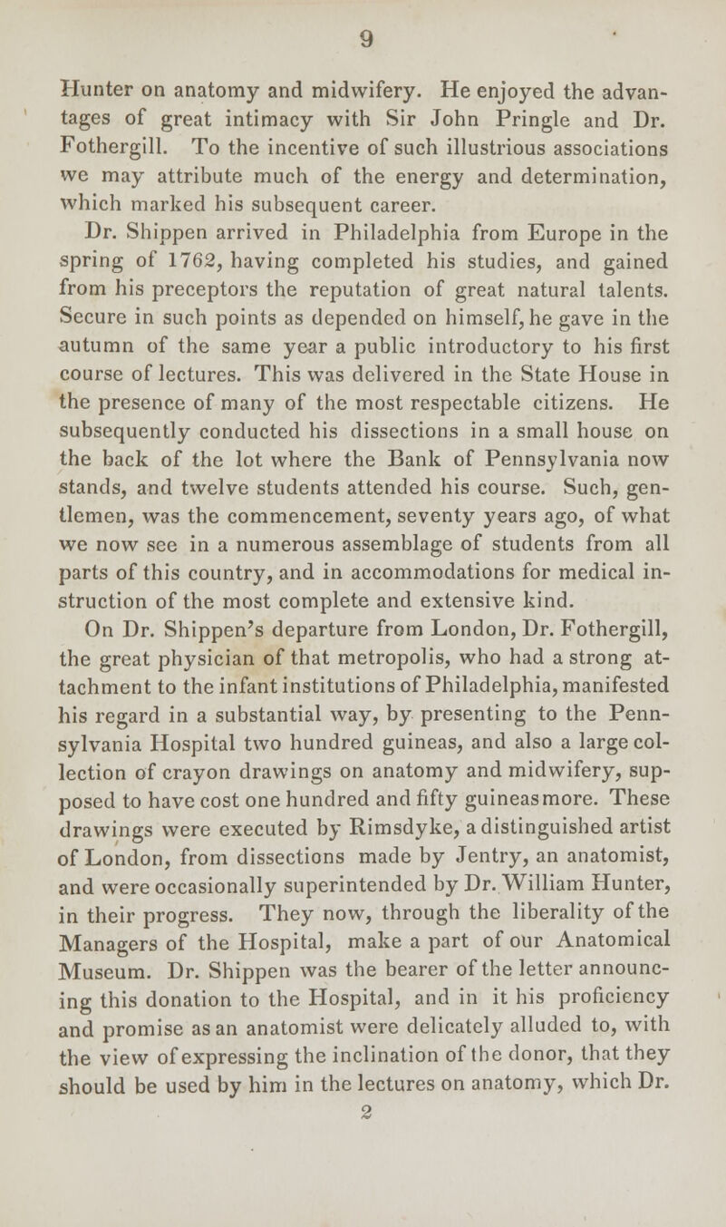 Hunter on anatomy and midwifery. He enjoyed the advan- tages of great intimacy with Sir John Pringle and Dr. Fothergill. To the incentive of such illustrious associations we may attribute much of the energy and determination, which marked his subsequent career. Dr. Shippen arrived in Philadelphia from Europe in the spring of 1762, having completed his studies, and gained from his preceptors the reputation of great natural talents. Secure in such points as depended on himself, he gave in the autumn of the same year a public introductory to his first course of lectures. This was delivered in the State House in the presence of many of the most respectable citizens. He subsequently conducted his dissections in a small house on the back of the lot where the Bank of Pennsylvania now stands, and twelve students attended his course. Such, gen- tlemen, was the commencement, seventy years ago, of what we now see in a numerous assemblage of students from all parts of this country, and in accommodations for medical in- struction of the most complete and extensive kind. On Dr. Shippen's departure from London, Dr. Fothergill, the great physician of that metropolis, who had a strong at- tachment to the infant institutions of Philadelphia, manifested his regard in a substantial way, by presenting to the Penn- sylvania Hospital two hundred guineas, and also a large col- lection of crayon drawings on anatomy and midwifery, sup- posed to have cost one hundred and fifty guineas more. These drawings were executed by Rimsdyke, a distinguished artist of London, from dissections made by Jentry, an anatomist, and were occasionally superintended by Dr. William Hunter, in their progress. They now, through the liberality of the Managers of the Hospital, make a part of our Anatomical Museum. Dr. Shippen was the bearer of the letter announc- ing this donation to the Hospital, and in it his proficiency and promise as an anatomist were delicately alluded to, with the view of expressing the inclination of the donor, that they should be used by him in the lectures on anatomy, which Dr. 2