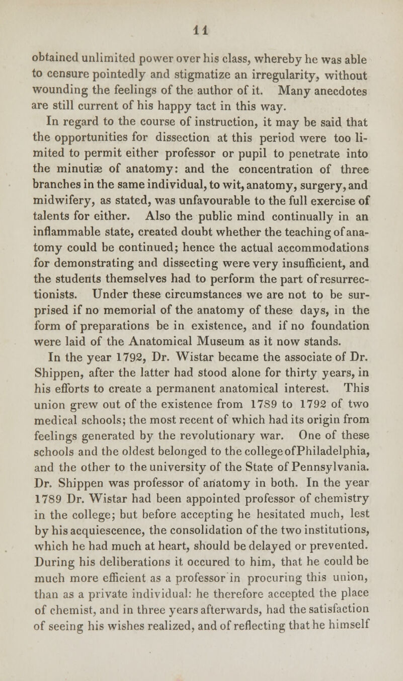 obtained unlimited power over his class, whereby he was able to censure pointedly and stigmatize an irregularity, without wounding the feelings of the author of it. Many anecdotes are still current of his happy tact in this way. In regard to the course of instruction, it may be said that the opportunities for dissection at this period were too li- mited to permit either professor or pupil to penetrate into the minutiae of anatomy: and the concentration of three branches in the same individual, to wit, anatomy, surgery, and midwifery, as stated, was unfavourable to the full exercise of talents for either. Also the public mind continually in an inflammable state, created doubt whether the teaching of ana- tomy could be continued; hence the actual accommodations for demonstrating and dissecting were very insufficient, and the students themselves had to perform the part of resurrec- tionists. Under these circumstances we are not to be sur- prised if no memorial of the anatomy of these days, in the form of preparations be in existence, and if no foundation were laid of the Anatomical Museum as it now stands. In the year 1792, Dr. Wistar became the associate of Dr. Shippen, after the latter had stood alone for thirty years, in his efforts to create a permanent anatomical interest. This union grew out of the existence from 17S9 to 1792 of two medical schools; the most recent of which had its origin from feelings generated by the revolutionary war. One of these schools and the oldest belonged to the college of Philadelphia, and the other to the university of the State of Pennsylvania. Dr. Shippen was professor of anatomy in both. In the year 1789 Dr. Wistar had been appointed professor of chemistry in the college; but before accepting he hesitated much, lest by his acquiescence, the consolidation of the two institutions, which he had much at heart, should be delayed or prevented. During his deliberations it occured to him, that he could be much more efficient as a professor in procuring this union, than as a private individual: he therefore accepted the place of chemist, and in three years afterwards, had the satisfaction of seeing his wishes realized, and of reflecting that he himself