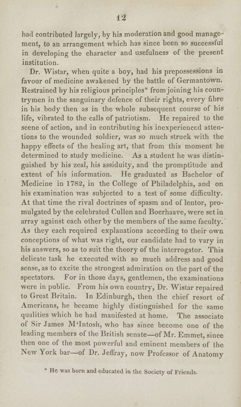 had contributed largely, by his moderation and good manage- ment, to an arrangement which has since been so successful in developing the character and usefulness of the present institution. Dr. Wistar, when quite a boy, had his prepossessions in favour of medicine awakened by the battle of Germantown. Restrained by his religious principles* from joining his coun- trymen in the sanguinary defence of their rights, every fibre in his body then as in the whole subsequent course of his life, vibrated to the calls of patriotism. He repaired to the scene of action, and in contributing his inexperienced atten- tions to the wounded soldier, was so much struck with the happy effects of the healing art, that from this moment he determined to study medicine. As a student he was distin- guished by his zeal, his assiduity, and the promptitude and extent of his information. He graduated as Bachelor of Medicine in 1782, in the College of Philadelphia, and on his examination was subjected to a test of some difficulty. At that time the rival doctrines of spasm and of lentor, pro- mulgated by the celebrated Cullen and Boerhaave, were set in array against each other by the members of the same faculty. As they each required explanations according to their own conceptions of what was right, our candidate had to vary in his answers, so as to suit the theory of the interrogator. This delicate task he executed with so much address and good sense, as to excite the strongest admiration on the part of the spectators. For in those days, gentlemen, the examinations were in public. From his own country, Dr. Wistar repaired to Great Britain. In Edinburgh, then the chief resort of Americans, he became highly distinguished for the same qualities which he had manifested at home. The associate of Sir James M'Intosh, who has since become one of the leading members of the British senate—of Mr. Emmet, since then one of the most powerful and eminent members of the New York bar—of Dr. Jeffray, now Professor of Anatomy * He was born and educated in the Society of Friends.