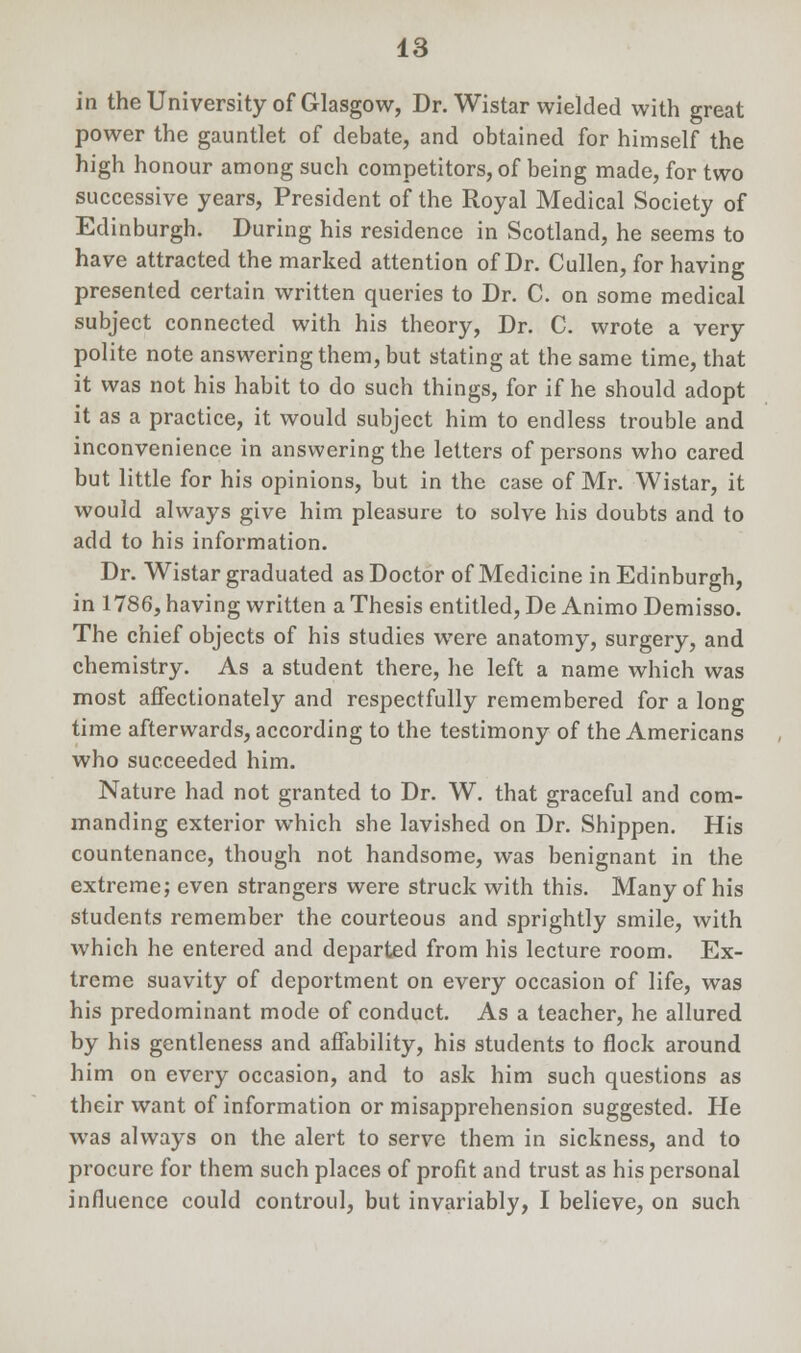 in the University of Glasgow, Dr. Wistar wielded with great power the gauntlet of debate, and obtained for himself the high honour among such competitors, of being made, for two successive years, President of the Royal Medical Society of Edinburgh. During his residence in Scotland, he seems to have attracted the marked attention of Dr. Cullen, for having presented certain written queries to Dr. C. on some medical subject connected with his theory, Dr. C. wrote a very polite note answering them, but stating at the same time, that it was not his habit to do such things, for if he should adopt it as a practice, it would subject him to endless trouble and inconvenience in answering the letters of persons who cared but little for his opinions, but in the case of Mr. Wistar, it would always give him pleasure to solve his doubts and to add to his information. Dr. Wistar graduated as Doctor of Medicine in Edinburgh, in 1786, having written a Thesis entitled, De Animo Demisso. The chief objects of his studies were anatomy, surgery, and chemistry. As a student there, he left a name which was most affectionately and respectfully remembered for a long time afterwards, according to the testimony of the Americans who succeeded him. Nature had not granted to Dr. W. that graceful and com- manding exterior which she lavished on Dr. Shippen. His countenance, though not handsome, was benignant in the extreme; even strangers were struck with this. Many of his students remember the courteous and sprightly smile, with which he entered and departed from his lecture room. Ex- treme suavity of deportment on every occasion of life, was his predominant mode of conduct. As a teacher, he allured by his gentleness and affability, his students to flock around him on every occasion, and to ask him such questions as their want of information or misapprehension suggested. He was always on the alert to serve them in sickness, and to procure for them such places of profit and trust as his personal influence could controul, but invariably, I believe, on such