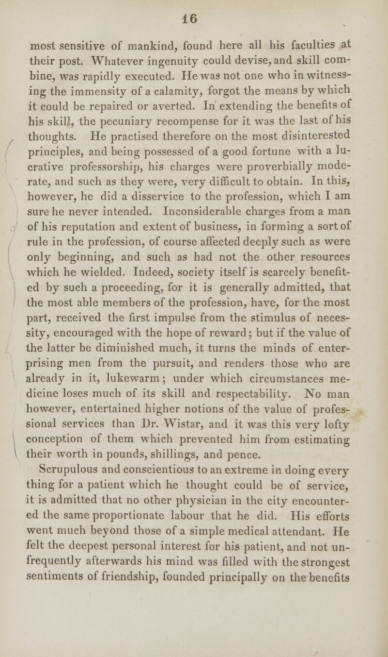 most sensitive of mankind, found here all his faculties at their post. Whatever ingenuity could devise, and skill com- bine, was rapidly executed. He was not one who in witness- ing the immensity of a calamity, forgot the means by which it could be repaired or averted. In' extending the benefits of his skill, the pecuniary recompense for it was the last of his , thoughts. He practised therefore on the most disinterested principles, and being possessed of a good fortune with a lu- crative professorship, his charges were proverbially mode- rate, and such as they were, very difficult to obtain. In this, however, he did a disservice to the profession, which I am sure he never intended. Inconsiderable charges from a man of his reputation and extent of business, in forming a sort of rule in the profession, of course affected deeply such as were only beginning, and such as had not the other resources which he wielded. Indeed, society itself is scarcely benefit- ed by such a proceeding, for it is generally admitted, that the most able members of the profession, have, for the most part, received the first impulse from the stimulus of neces- sity, encouraged with the hope of reward; but if the value of the latter be diminished much, it turns the minds of enter- prising men from the pursuit, and renders those who are already in it, lukewarm; under which circumstances me- dicine loses much of its skill and respectability. No man however, entertained higher notions of the value of profes- sional services than Dr. Wistar, and it was this very lofty conception of them which prevented him from estimating \ their worth in pounds, shillings, and pence. Scrupulous and conscientious to an extreme in doing every thing for a patient which he thought could be of service, it is admitted that no other physician in the city encounter- ed the same proportionate labour that he did. His efforts went much beyond those of a simple medical attendant. He felt the deepest personal interest for his patient, and not un- frequently afterwards his mind was filled with the strongest sentiments of friendship, founded principally on the benefits