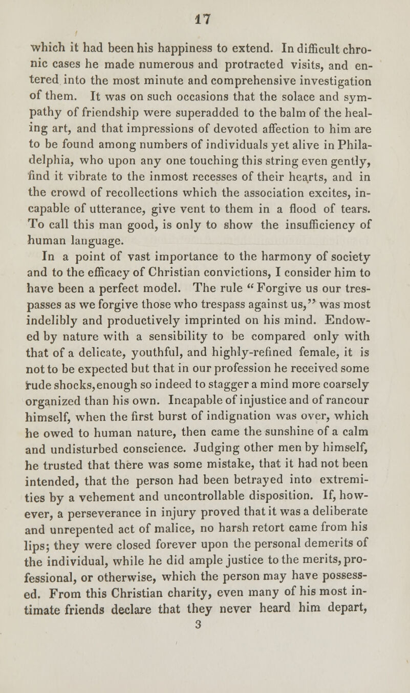 which it had been his happiness to extend. In difficult chro- nic cases he made numerous and protracted visits, and en- tered into the most minute and comprehensive investigation of them. It was on such occasions that the solace and sym- pathy of friendship were superadded to the balm of the heal- ing art, and that impressions of devoted affection to him are to be found among numbers of individuals yet alive in Phila- delphia, who upon any one touching this string even gently, find it vibrate to the inmost recesses of their hearts, and in the crowd of recollections which the association excites, in- capable of utterance, give vent to them in a flood of tears. To call this man good, is only to show the insufficiency of human language. In a point of vast importance to the harmony of society and to the efficacy of Christian convictions, I consider him to have been a perfect model. The rule  Forgive us our tres- passes as we forgive those who trespass against us, was most indelibly and productively imprinted on his mind. Endow- ed by nature with a sensibility to be compared only with that of a delicate, youthful, and highly-refined female, it is not to be expected but that in our profession he received some rude shocks,enough so indeed to stagger a mind more coarsely organized than his own. Incapable of injustice and of rancour himself, when the first burst of indignation was over, which he owed to human nature, then came the sunshine of a calm and undisturbed conscience. Judging other men by himself, he trusted that there was some mistake, that it had not been intended, that the person had been betrayed into extremi- ties by a vehement and uncontrollable disposition. If, how- ever, a perseverance in injury proved that it was a deliberate and unrepented act of malice, no harsh retort came from his lips; they were closed forever upon the personal demerits of the individual, while he did ample justice to the merits, pro- fessional, or otherwise, which the person may have possess- ed. From this Christian charity, even many of his most in- timate friends declare that they never heard him depart, 3