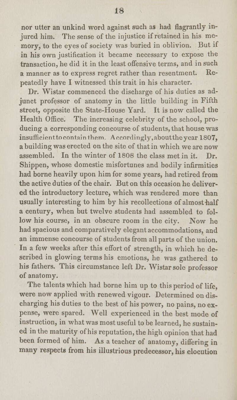 nor utter an unkind word against such as had flagrantly in- jured him. The sense of the injustice if retained in his me- mory, to the eyes of society was buried in oblivion. But if in his own justification it became necessary to expose the transaction, he did it in the least offensive terms, and in such a manner as to express regret rather than resentment. Re- peatedly have I witnessed this trait in his character. Dr. Wistar commenced the discharge of his duties as ad- junct professor of anatomy in the little building in Fifth street, opposite the State-House Yard. It is now called the Health Office. The increasing celebrity of the school, pro- ducing a corresponding concourse of students, that house was insufficienttocontainthem. Ar.r,ordingly,abouttheyear 1807, a building was erected on the site of that in which we are now assembled. In the winter of 1808 the class met in it. Dr. Shippen, whose domestic misfortunes and bodily infirmities had borne heavily upon him for some years, had retired from the active duties of the chair. But on this occasion he deliver- ed the introductory lecture, which was rendered more than usually interesting to him by his recollections of almost half a century, when but twelve students had assembled to fol- low his course, in an obscure room in the city. Now he had spacious and comparatively elegant accommodations, and an immense concourse of students from all parts of the union. In a few weeks after this effort of strength, in which he de- scribed in glowing terms his emotions, he was gathered to his fathers. This circumstance left Dr. Wistar sole professor of anatomy. The talents which had borne him up to this period of life, were now applied with renewed vigour. Determined on dis- charging his duties to the best of his power, no pains, no ex- pense, were spared. Well experienced in the best mode of instruction, in what was most useful to be learned, he sustain- ed in the maturity of his reputation, the high opinion that had been formed of him. As a teacher of anatomy, differing in many respects from his illustrious predecessor, his elocution