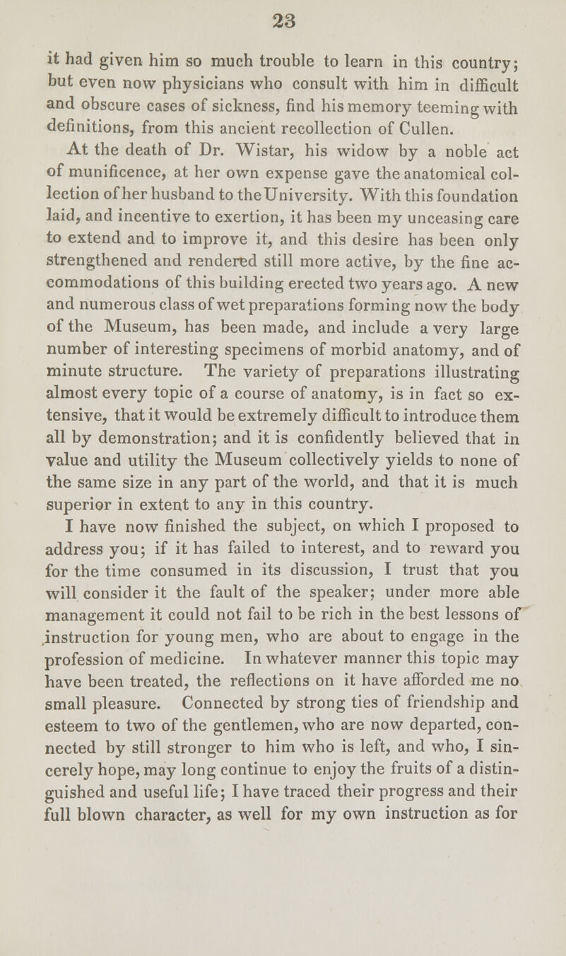 it had given him so much trouble to learn in this country; but even now physicians who consult with him in difficult and obscure cases of sickness, find his memory teeming with definitions, from this ancient recollection of Cullen. At the death of Dr. Wistar, his widow by a noble act of munificence, at her own expense gave the anatomical col- lection of her husband to the University. With this foundation laid, and incentive to exertion, it has been my unceasing care to extend and to improve it, and this desire has been only strengthened and rendered still more active, by the fine ac- commodations of this building erected two years ago. A new and numerous class of wet preparations forming now the body of the Museum, has been made, and include a very large number of interesting specimens of morbid anatomy, and of minute structure. The variety of preparations illustrating almost every topic of a course of anatomy, is in fact so ex- tensive, that it would be extremely difficult to introduce them all by demonstration; and it is confidently believed that in value and utility the Museum collectively yields to none of the same size in any part of the world, and that it is much superior in extent to any in this country. I have now finished the subject, on which I proposed to address you; if it has failed to interest, and to reward you for the time consumed in its discussion, I trust that you will consider it the fault of the speaker; under more able management it could not fail to be rich in the best lessons of .instruction for young men, who are about to engage in the profession of medicine. In whatever manner this topic may have been treated, the reflections on it have afforded me no small pleasure. Connected by strong ties of friendship and esteem to two of the gentlemen, who are now departed, con- nected by still stronger to him who is left, and who, I sin- cerely hope, may long continue to enjoy the fruits of a distin- guished and useful life; I have traced their progress and their full blown character, as well for my own instruction as for