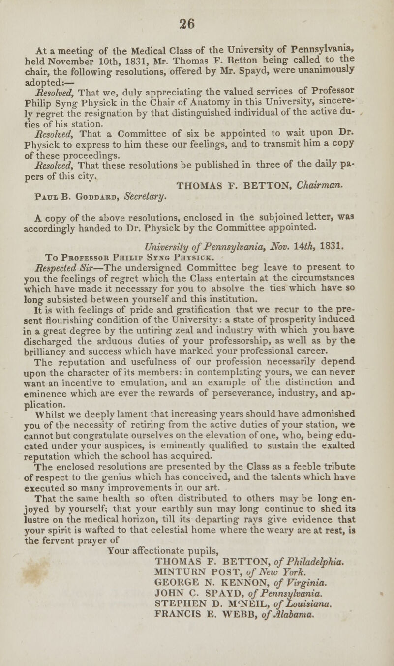 At a meeting of the Medical Class of the University of Pennsylvania, held November 10th, 1831, Mr. Thomas F. Betton being called to the chair, the following resolutions, offered by Mr. Spayd, were unanimously adopted:— Resolved, That we, duly appreciating the valued services of Professor Philip Syng Physick in the Chair of Anatomy in this University, sincere- ly regret the resignation by that distinguished individual of the active du- ties of his station. Resolved, That a Committee of six be appointed to wait upon Dr. Physick to express to him these our feelings, and to transmit him a copy of these proceedings. Resolved, That these resolutions be published in three of the daily pa- pers of this city. THOMAS F. BETTON, Chairman. Paul B. Goddard, Secretary. A copy of the above resolutions, enclosed in the subjoined letter, was accordingly handed to Dr. Physick by the Committee appointed. University of Pennsylvania, Nov. l&th, 1831. To Professor Philip Syng Physick. Respected Sir—The undersigned Committee beg leave to present to you the feelings of regret which the Class entertain at the circumstances which have made it necessary for you to absolve the ties which have so long subsisted between yourself and this institution. It is with feelings of pride and gratification that we recur to the pre- sent flourishing condition of the University: a state of prosperity induced in a great degree by the untiring zeal and industry with which you have discharged the arduous duties of your professorship, as well as by the brilliancy and success which have marked your professional career. The reputation and usefulness of our profession necessarily depend upon the character of its members: in contemplating yours, we can never want an incentive to emulation, and an example of the distinction and eminence which are ever the rewards of perseverance, industry, and ap- plication. Whilst we deeply lament that increasing years should have admonished you of the necessity of retiring from the active duties of your station, we cannot but congratulate ourselves on the elevation of one, who, being edu- cated under your auspices, is eminently qualified to sustain the exalted reputation which the school has acquired. The enclosed resolutions are presented by the Class as a feeble tribute of respect to the genius which has conceived, and the talents which have executed so many improvements in our art. That the same health so often distributed to others may be long en- joyed by yourself; that your earthly sun may long continue to shed its lustre on the medical horizon, till its departing rays give evidence that your spirit is wafted to that celestial home where the weary are at rest, is the fervent prayer of Your affectionate pupils, THOMAS F. BETTON, of Philadelphia. MINTURN POST, of New York. GEORGE N. KENNON, of Virginia. JOHN C. SPAYD, of Pennsylvania. STEPHEN D. M'NEIL, of Louisiana. FRANCIS E. WEBB, of Alabama.