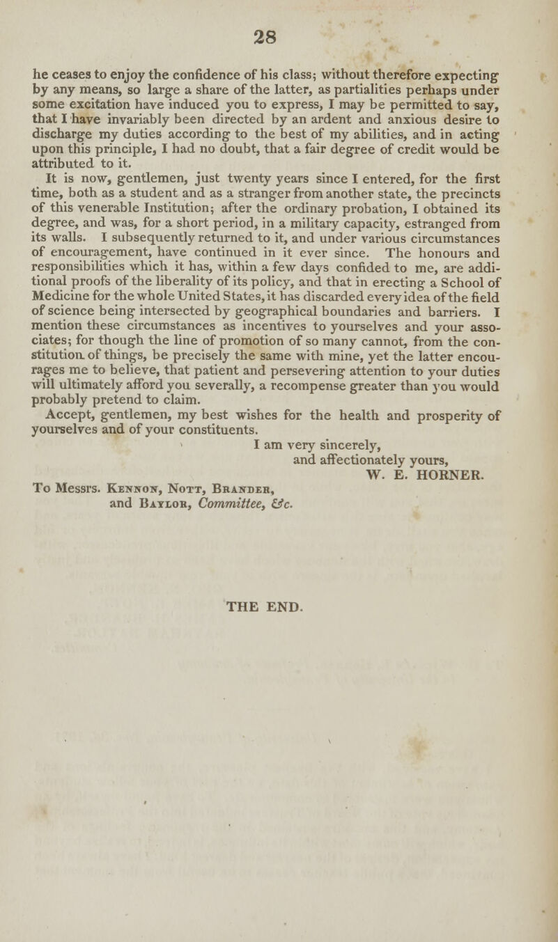 he ceases to enjoy the confidence of his class; without therefore expecting by any means, so large a share of the latter, as partialities perhaps under some excitation have induced you to express, I may be permitted to say, that I have invariably been directed by an ardent and anxious desire to discharge my duties according to the best of my abilities, and in acting upon this principle, I had no doubt, that a fair degree of credit would be attributed to it. It is now, gentlemen, just twenty years since I entered, for the first time, both as a student and as a stranger from another state, the precincts of this venerable Institution; after the ordinary probation, I obtained its degree, and was, for a short period, in a military capacity, estranged from its walls. I subsequently returned to it, and under various circumstances of encouragement, have continued in it ever since. The honours and responsibilities which it has, within a few days confided to me, are addi- tional proofs of the liberality of its policy, and that in erecting a School of Medicine for the whole United States, it has discarded every idea of the field of science being intersected by geographical boundaries and barriers. I mention these circumstances as incentives to yourselves and your asso- ciates; for though the line of promotion of so many cannot, from the con- stitution, of things, be precisely the same with mine, yet the latter encou- rages me to believe, that patient and persevering attention to your duties will ultimately afford you severally, a recompense greater than you would probably pretend to claim. Accept, gentlemen, my best wishes for the health and prosperity of yourselves and of your constituents. > I am very sincerely, and affectionately yours, W. E. HORNER. To Messrs. Kennon, Nott, Brandeh, and Bayloh, Committee, &c THE END.