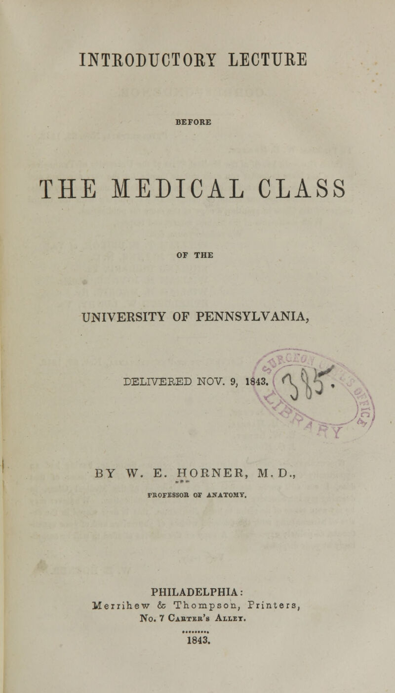 INTRODUCTORY LECTURE THE MEDICAL CLASS OF THE UNIVERSITY OF PENNSYLVANIA, DELIVERED NOV. 9, 1843. W BY W. E. HORNER, M, D., rBOFESSOR OF ANATOMY. PHILADELPHIA: Merrihew & Thompson, Printers, No. 7 Cabtek's Allet. 1843.