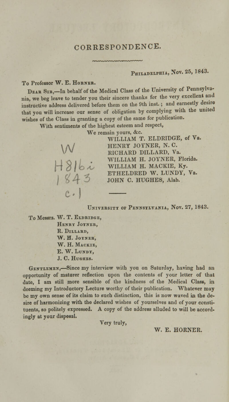 CORRESPONDENCE. Philadelphia, Nov. 25, 1843. To Professor W. E. Horner. Dear Sir,—In behalf of the Medical Class of the University of Pennsylva- nia, we beg leave to tender you their sincere thanks for the very excellent and instructive address delivered before them on the 9th inst.; and earnestly desire that you will increase our sense of obligation by complying with the united wishes of the Class in granting a copy of the same for publication. With sentiments of the highest esteem and respect, We remain yours, &c. WILLIAM T. ELDRIDGE, of Va. HENRY JOINER, N. C. RICHARD DILLARD, Va. H* , i WILLIAM H. JOYNER, Florida. rO / lo As WILLIAM H. MACKIE, Ky. ETHELDRED W. LUNDY, Va. JOHN C. HUGHES, Alab. w J 24 3 t.) University of Pennsylvania, Nov. 27, 1843. To Messrs. W. T. Eldridge, Henry Joyner, R. DlLLARD, W. H. JOYNER, W. H. Mackie, E. W. Lundy, J. C. Hushes. Gentlemen,—Since my interview with you on Saturday, having had an opportunity of maturer reflection upon the contents of your letter of that date, I am still more sensible of the kindness of the Medical Class, in deeming my Introductory Lecture worthy of their publication. Whatever may be my own sense of its claim to such distinction, this is now waved in the de- sire of harmonizing with the declared wishes of yourselves and of your consti- tuents, so politely expressed. A copy of the address alluded to will be accord* ingly at your disposal. Very truly, W. E. HORNER.