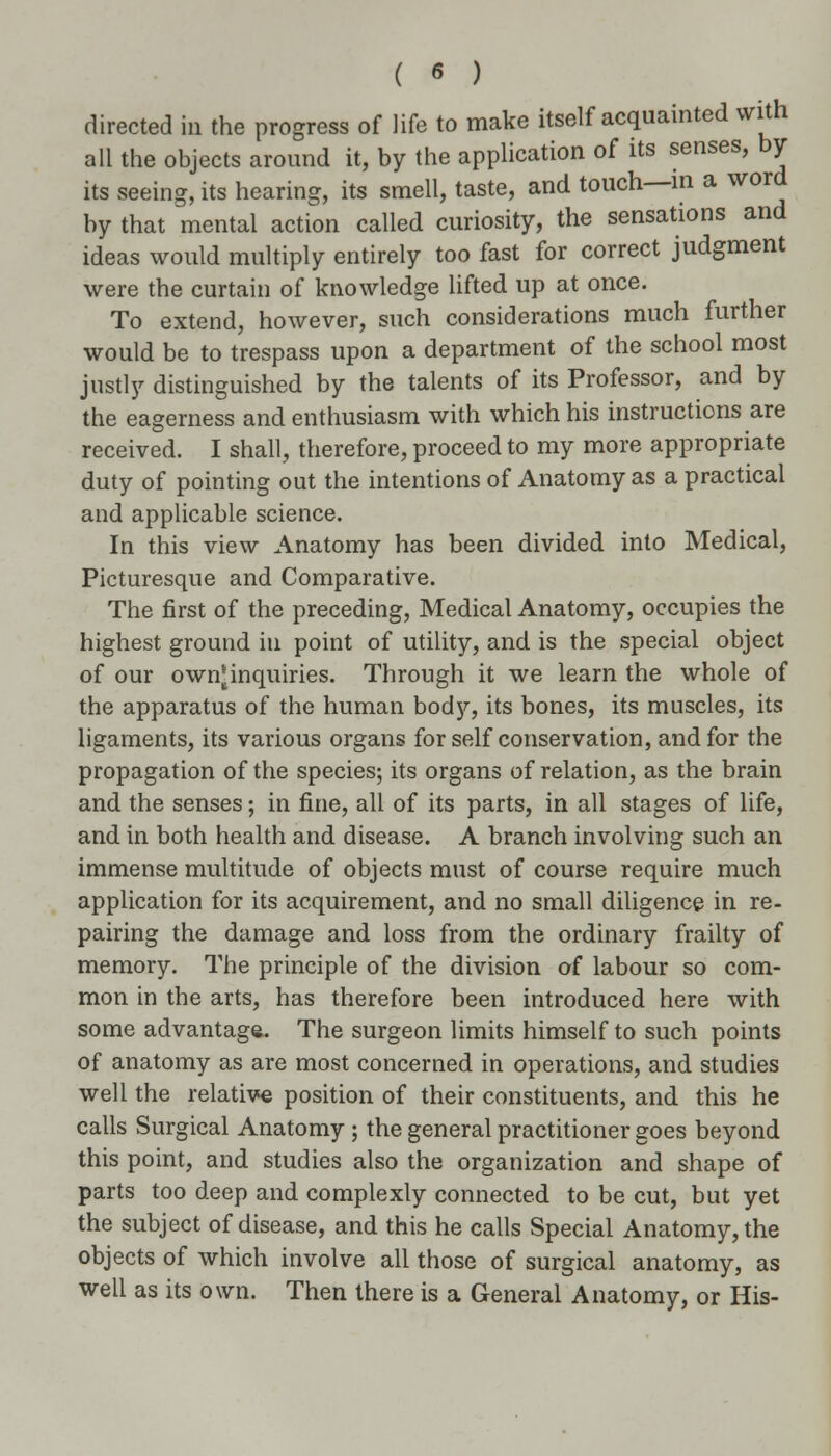 directed in the progress of life to make itself acquainted with all the objects around it, by the application of its senses, by its seeing, its hearing, its smell, taste, and touch—in a word by that mental action called curiosity, the sensations and ideas would multiply entirely too fast for correct judgment were the curtain of knowledge lifted up at once. To extend, however, such considerations much further would be to trespass upon a department of the school most justly distinguished by the talents of its Professor, and by the eagerness and enthusiasm with which his instructions are received. I shall, therefore, proceed to my more appropriate duty of pointing out the intentions of Anatomy as a practical and applicable science. In this view Anatomy has been divided into Medical, Picturesque and Comparative. The first of the preceding, Medical Anatomy, occupies the highest ground in point of utility, and is the special object of our own^inquiries. Through it we learn the whole of the apparatus of the human body, its bones, its muscles, its ligaments, its various organs for self conservation, and for the propagation of the species; its organs of relation, as the brain and the senses; in fine, all of its parts, in all stages of life, and in both health and disease. A branch involving such an immense multitude of objects must of course require much application for its acquirement, and no small diligence in re- pairing the damage and loss from the ordinary frailty of memory. The principle of the division of labour so com- mon in the arts, has therefore been introduced here with some advantage. The surgeon limits himself to such points of anatomy as are most concerned in operations, and studies well the relative position of their constituents, and this he calls Surgical Anatomy; the general practitioner goes beyond this point, and studies also the organization and shape of parts too deep and complexly connected to be cut, but yet the subject of disease, and this he calls Special Anatomy, the objects of which involve all those of surgical anatomy, as well as its own. Then there is a General Anatomy, or His-