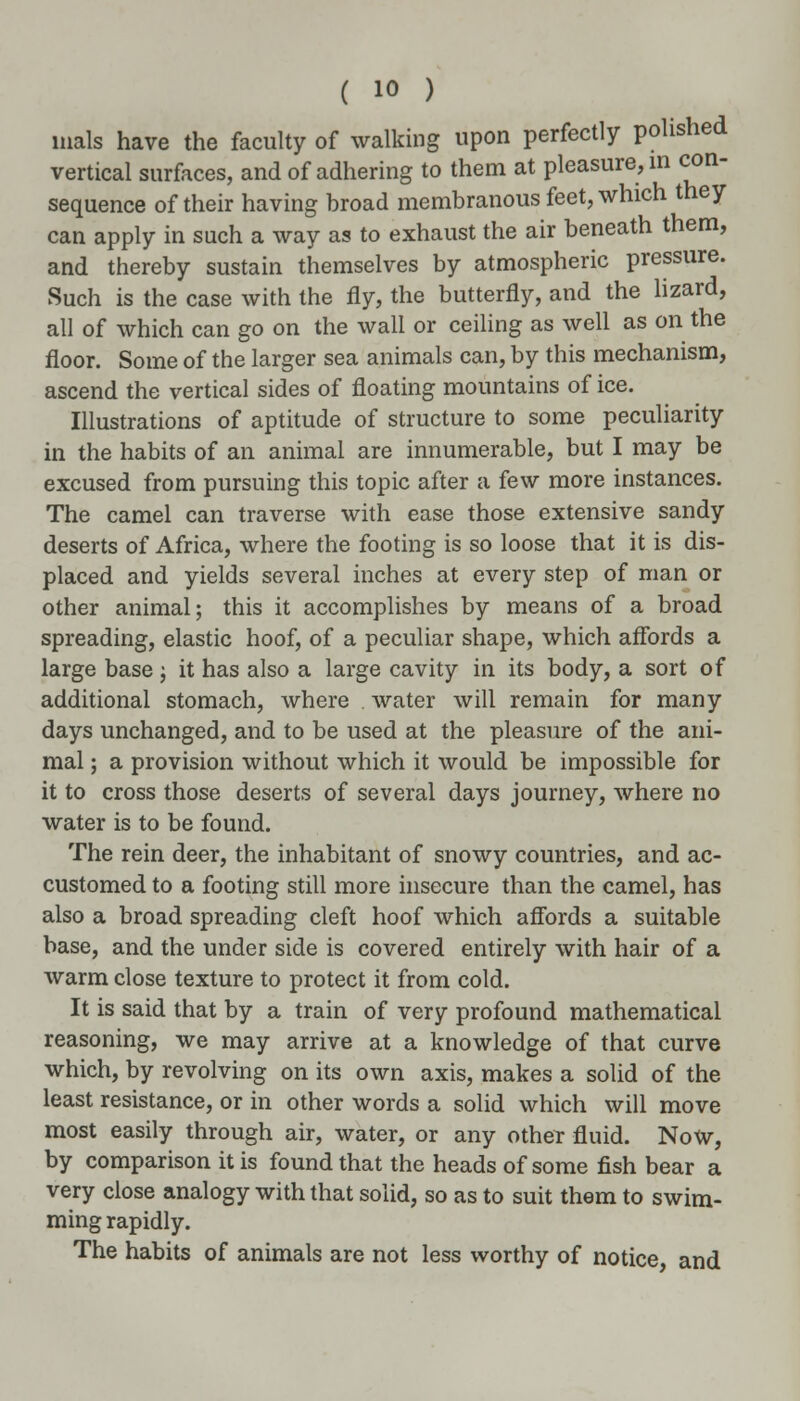 nials have the faculty of walking upon perfectly polished vertical surfaces, and of adhering to them at pleasure, in con- sequence of their having broad membranous feet, which they can apply in such a way as to exhaust the air beneath them, and thereby sustain themselves by atmospheric pressure. Such is the case with the fly, the butterfly, and the lizard, all of which can go on the wall or ceiling as well as on the floor. Some of the larger sea animals can, by this mechanism, ascend the vertical sides of floating mountains of ice. Illustrations of aptitude of structure to some peculiarity in the habits of an animal are innumerable, but I may be excused from pursuing this topic after a few more instances. The camel can traverse with ease those extensive sandy deserts of Africa, where the footing is so loose that it is dis- placed and yields several inches at every step of man or other animal; this it accomplishes by means of a broad spreading, elastic hoof, of a peculiar shape, which affords a large base j it has also a large cavity in its body, a sort of additional stomach, where . water will remain for many days unchanged, and to be used at the pleasure of the ani- mal ; a provision without which it would be impossible for it to cross those deserts of several days journey, where no water is to be found. The rein deer, the inhabitant of snowy countries, and ac- customed to a footing still more insecure than the camel, has also a broad spreading cleft hoof which affords a suitable base, and the under side is covered entirely with hair of a warm close texture to protect it from cold. It is said that by a train of very profound mathematical reasoning, we may arrive at a knowledge of that curve which, by revolving on its own axis, makes a solid of the least resistance, or in other words a solid which will move most easily through air, water, or any other fluid. Now, by comparison it is found that the heads of some fish bear a very close analogy with that solid, so as to suit them to swim- ming rapidly. The habits of animals are not less worthy of notice and