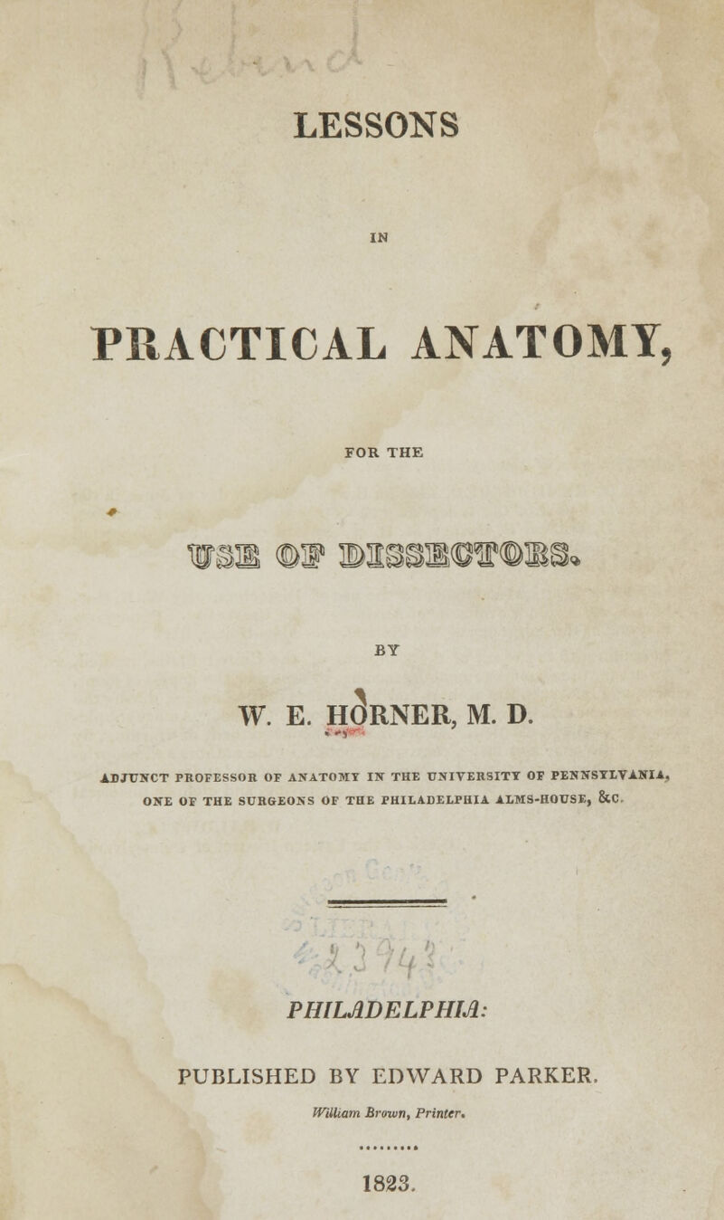 LESSONS IN PRACTICAL ANATOMY, FOR THE BY W. E. HORNER, M. D. ADJUNCT PROFESSOR OF ANATOMY IN THE UNIVERSITY OF PENNSYLVANIA, ONE OF THE SURGEONS OF THE PHILADELPHIA ALMS-HOUSE, &C. PHILADELPHIA: PUBLISHED BY EDWARD PARKER. William Brown, Printer, 1823.