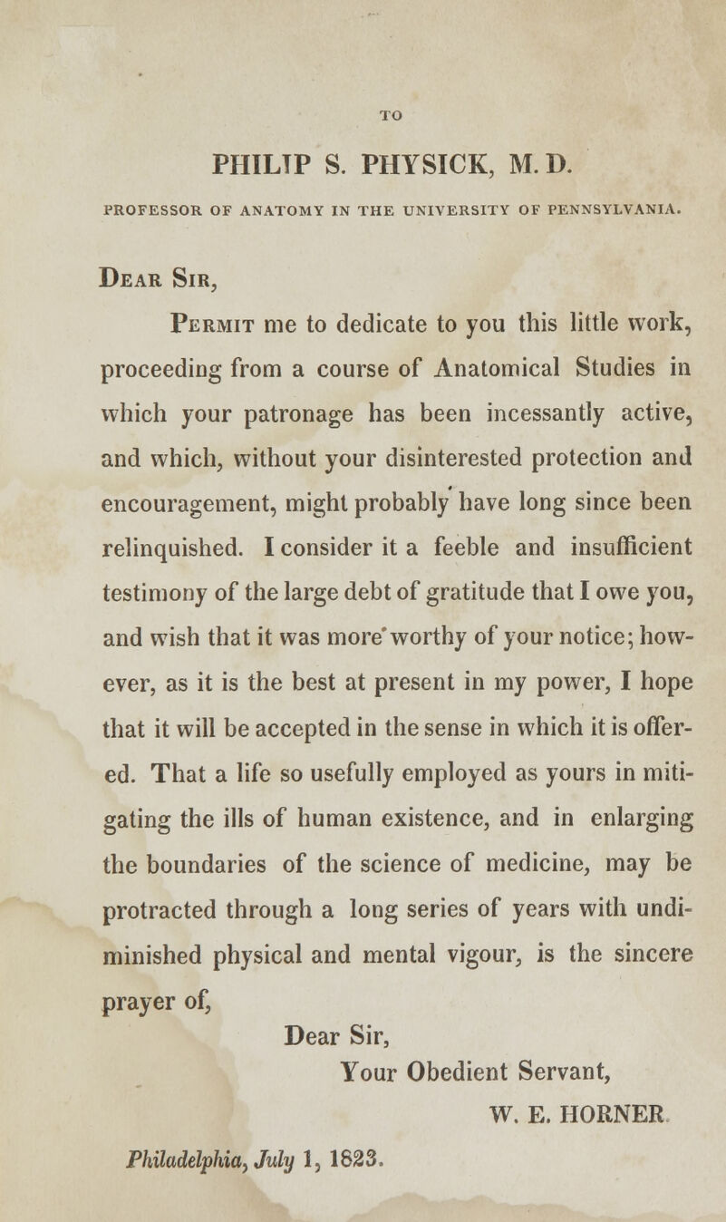 PHILTP S. PHYSICK, M.D. PROFESSOR OF ANATOMY IN THE UNIVERSITY OF PENNSYLVANIA. Dear Sir, Permit me to dedicate to you this little work, proceeding from a course of Anatomical Studies in which your patronage has been incessantly active, and which, without your disinterested protection and encouragement, might probably have long since been relinquished. I consider it a feeble and insufficient testimony of the large debt of gratitude that I owe you, and wish that it was more'worthy of your notice; how- ever, as it is the best at present in my power, I hope that it will be accepted in the sense in which it is offer- ed. That a life so usefully employed as yours in miti- gating the ills of human existence, and in enlarging the boundaries of the science of medicine, may be protracted through a long series of years with undi- minished physical and mental vigour, is the sincere prayer of, Dear Sir, Your Obedient Servant, W. E. HORNER