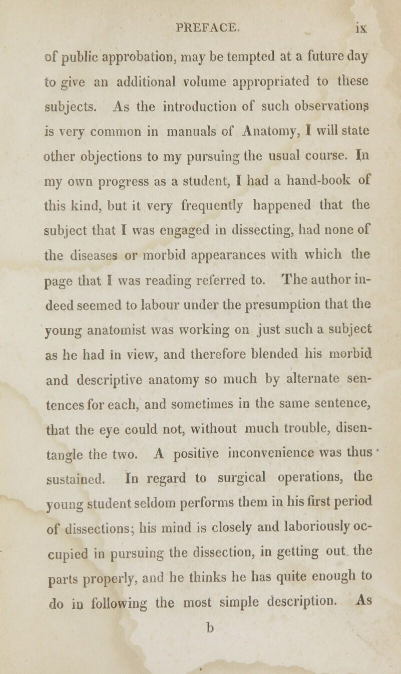 of public approbation, may be tempted at a future day to give an additional volume appropriated to these subjects. As the introduction of such observations is very common in manuals of Anatomy, I will state other objections to my pursuing the usual course. \n my own progress as a student, I had a hand-book of this kind, but it very frequently happened that the subject that I was engaged in dissecting, had none of the diseases or morbid appearances with which the page that I was reading referred to. The author in- deed seemed to labour under the presumption that the young anatomist was working on just such a subject as he had in view, and therefore blended his morbid and descriptive anatomy so much by alternate sen- tences for each, and sometimes in the same sentence, that the eye could not, without much trouble, disen- tangle the two. A positive inconvenience was thus sustained. In regard to surgical operations, the young student seldom performs them in his first period of dissections; his mind is closely and laboriously oc- cupied in pursuing the dissection, in getting out the parts properly, and he thinks he has quite enough to do in following the most simple description. As b