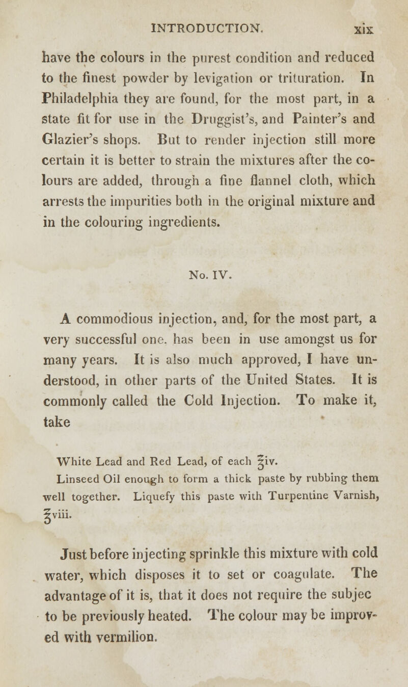have the colours in the purest condition and reduced to the finest powder by levigation or trituration. In Philadelphia they are found, for the most part, in a state fit for use in the Druggist's, and Painter's and Glazier's shops. But to render injection still more certain it is better to strain the mixtures after the co- lours are added, through a fine flannel cloth, which arrests the impurities both in the original mixture and in the colouring ingredients. No. IV. A commodious injection, and, for the most part, a very successful one. has been in use amongst us for many years. It is also much approved, I have un- derstood, in other parts of the United States. It is commonly called the Cold Injection. To make it, take White Lead and Red Lead, of each ^iv. Linseed Oil enough to form a thick paste by rubbing them well together. Liquefy this paste with Turpentine Varnish, 5viii. Just before injecting sprinkle this mixture with cold water, which disposes it to set or coagulate. The advantage of it is, that it does not require the subjec to be previously heated. The colour may be improv- ed with vermilion.