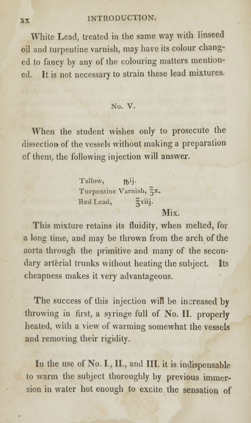 White Lead, treated in the same way with linseed oil and turpentine varnish, may have its colour chang- ed to fancy by any of the colouring matters mention- ed. It is not necessary to strain these lead mixtures. No. V. When the student wishes only to prosecute the dissection of the vessels without making a preparation of them, the following injection will answer. Tallow, ffcij. Turpentine Varnish, ^x. Red Lead, lvj* Mix. This mixture retains its fluidity, when melted, for a long time, and may be thrown from the arch of the aorta through the primitive and many of the secon- dary arterial trunks without heating the subject. Its cheapness makes it very advantageous. The success of this injection will be increased by throwing in first, a syringe full of No. II. properly heated, with a view of warming somewhat the vessels and removing their rigidity. In the use of No. I., II., and III. it is indispensable to warm the subject thoroughly by previous immer- sion in water hot enough to excite the sensation of