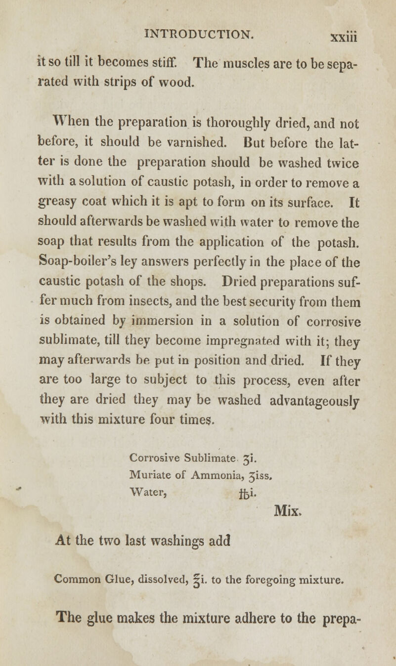 it so till it becomes stiff. The muscles are to be sepa- rated with strips of wood. When the preparation is thoroughly dried, and not before, it should be varnished. But before the lat- ter is done the preparation should be washed twice with a solution of caustic potash, in order to remove a greasy coat which it is apt to form on its surface. It should afterwards be washed with water to remove the soap that results from the application of the potash. Soap-boiler's ley answers perfectly in the place of the caustic potash of the shops. Dried preparations suf- fer much from insects, and the best security from them is obtained by immersion in a solution of corrosive sublimate, till they become impregnated with it; they may afterwards be put in position and dried. If they are too large to subject to this process, even after they are dried they may be washed advantageously with this mixture four times. Corrosive Sublimate Ji. Muriate of Ammonia, 3iss. Water, fci. Mix. At the two last washings add Common Glue, dissolved, ^i. to the foregoing mixture. The glue makes the mixture adhere to the prepa-