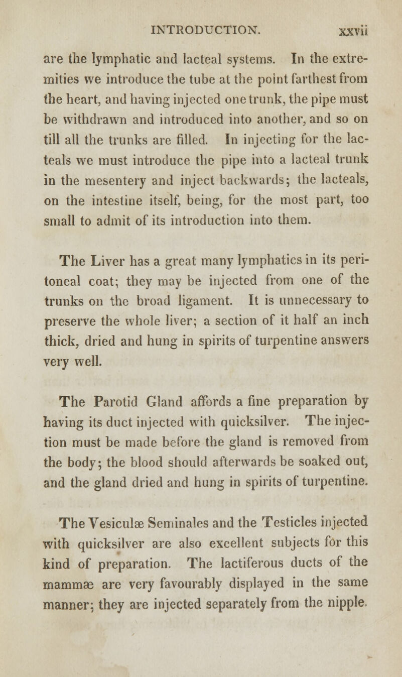 are the lymphatic and lacteal systems. In the extre- mities we introduce the tube at the point farthest from the heart, and having injected one trunk, the pipe must be withdrawn and introduced into another, and so on till all the trunks are filled. In injecting for the lac- teals we must introduce the pipe into a lacteal trunk in the mesentery and inject backwards; the lacteals, on the intestine itself, being, for the most part, too small to admit of its introduction into them. The Liver has a great many lymphatics in its peri- toneal coat; they may be injected from one of the trunks on the broad ligament. It is unnecessary to preserve the whole liver; a section of it half an inch thick, dried and hung in spirits of turpentine answers very well. The Parotid Gland affords a fine preparation by having its duct injected with quicksilver. The injec- tion must be made before the gland is removed from the body; the blood should afterwards be soaked out, and the gland dried and hung in spirits of turpentine. The Vesiculae Seminales and the Testicles injected with quicksilver are also excellent subjects for this kind of preparation. The lactiferous ducts of the mammae are very favourably displayed in the same manner; they are injected separately from the nipple.