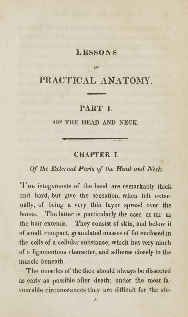 LESSONS IN PRACTICAL ANATOMY. PART I. OF THE HEAD AND NECK. CHAPTER I. Of the External Parts of the Head and Neck. The integuments of the head are remarkably thick and hard, but give the sensation, when felt exter- nally, of being a very thin layer spread over the bones. The latter is particularly the case as far as the hair extends. They consist of skin, and below it of small, compact, granulated masses of fat enclosed in the cells of a cellular substance, which has very much of a ligamentous character, and adheres closely to the muscle beneath. The muscles of the face should always be dissected as early as possible after death; under the most fa- vourable circumstances they are difficult for the stu- A