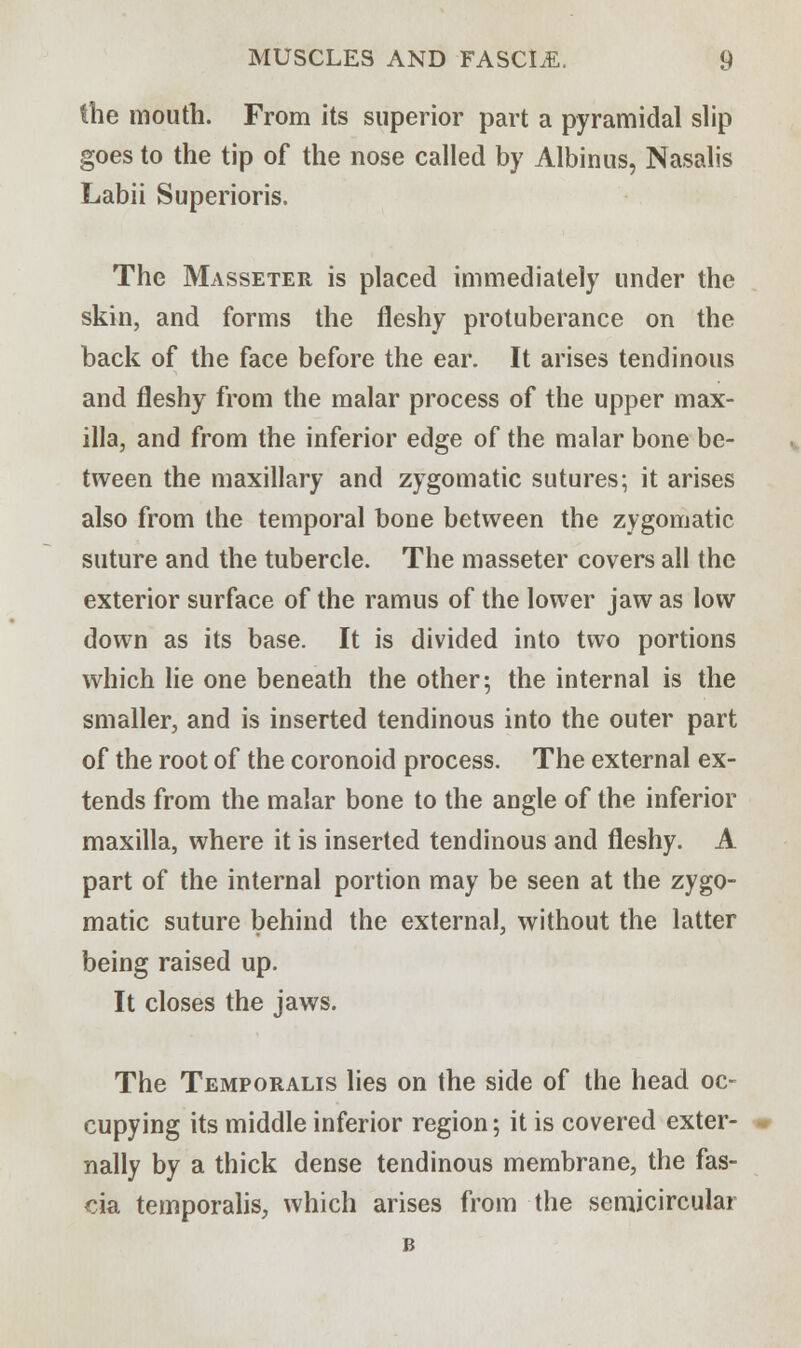 the mouth. From its superior part a pyramidal slip goes to the tip of the nose called by Albinus, Nasalis Labii Superioris, The Masseter is placed immediately under the skin, and forms the fleshy protuberance on the back of the face before the ear. It arises tendinous and fleshy from the malar process of the upper max- illa, and from the inferior edge of the malar bone be- tween the maxillary and zygomatic sutures; it arises also from the temporal bone between the zygomatic suture and the tubercle. The masseter covers all the exterior surface of the ramus of the lower jaw as low down as its base. It is divided into two portions which lie one beneath the other; the internal is the smaller, and is inserted tendinous into the outer part of the root of the coronoid process. The external ex- tends from the malar bone to the angle of the inferior maxilla, where it is inserted tendinous and fleshy. A part of the internal portion may be seen at the zygo- matic suture behind the external, without the latter being raised up. It closes the jaws. The Temporalis lies on the side of the head oc- cupying its middle inferior region; it is covered exter- nally by a thick dense tendinous membrane, the fas- cia temporalis, which arises from the semicircular B
