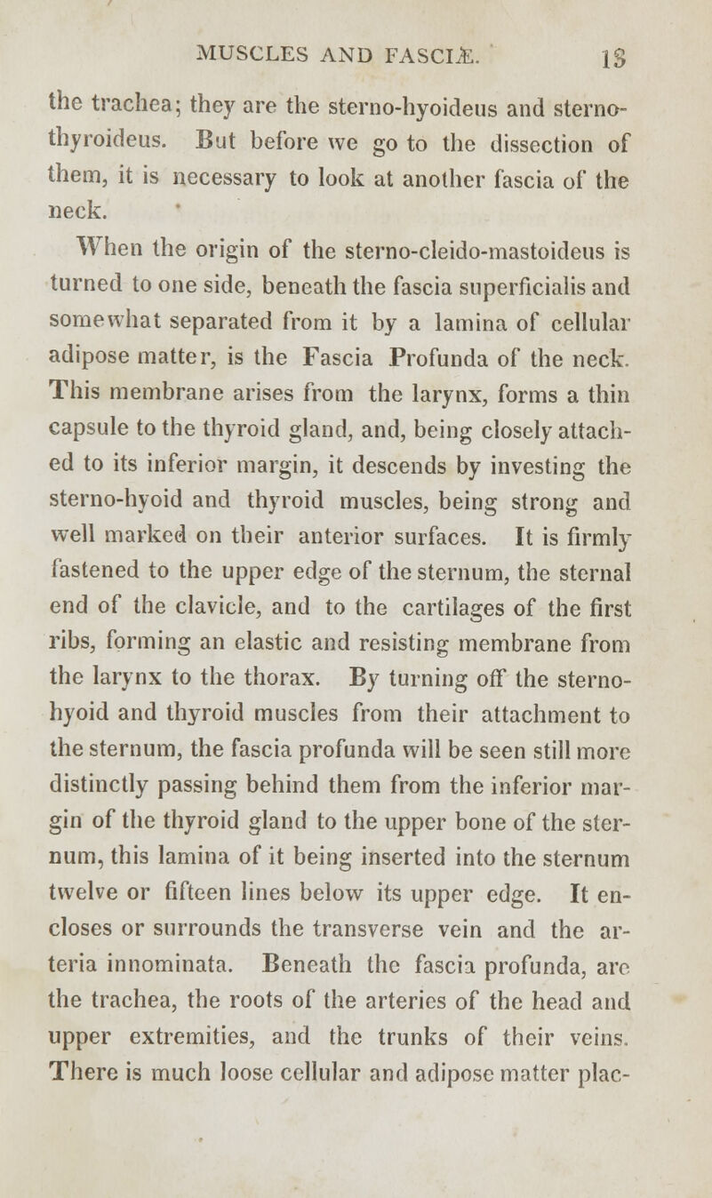 the trachea; they are the sterno-hyoideus and sterno- thyroideus. But before we go to the dissection of them, it is necessary to look at another fascia of the neck. When the origin of the sterno-cleido-mastoideus is turned to one side, beneath the fascia superficialis and somewhat separated from it by a lamina of cellular adipose matter, is the Fascia Profunda of the neck. This membrane arises from the larynx, forms a thin capsule to the thyroid gland, and, being closely attach- ed to its inferior margin, it descends by investing the sterno-hyoid and thyroid muscles, being strong and well marked on their anterior surfaces. It is firmly fastened to the upper edge of the sternum, the sternal end of the clavicle, and to the cartilages of the first ribs, forming an elastic and resisting membrane from the larynx to the thorax. By turning off the sterno- hyoid and thyroid muscles from their attachment to the sternum, the fascia profunda will be seen still more distinctly passing behind them from the inferior mar- gin of the thyroid gland to the upper bone of the ster- num, this lamina of it being inserted into the sternum twelve or fifteen lines below its upper edge. It en- closes or surrounds the transverse vein and the ar- teria innominata. Beneath the fascia profunda, are the trachea, the roots of the arteries of the head and upper extremities, and the trunks of their veins. There is much loose cellular and adipose matter plac-