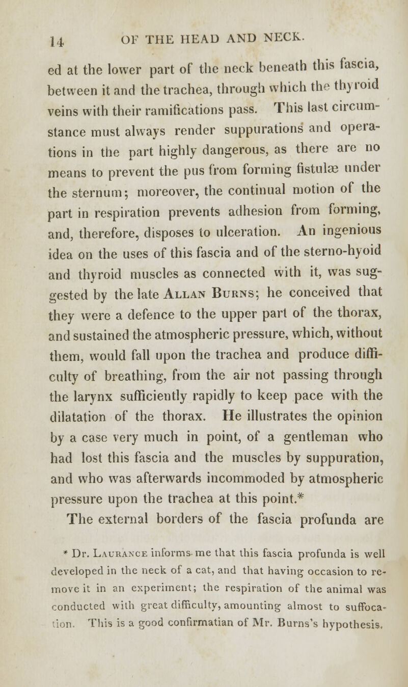 ed at the lower part of the neck beneath this fascia, between it and the trachea, through which the thyroid veins with their ramifications pass. This last circum- stance must always render suppurations' and opera- tions in the part highly dangerous, as there are no means to prevent the pus from forming fistulas under the sternum; moreover, the continual motion of the part in respiration prevents adhesion from forming, and, therefore, disposes to ulceration. An ingenious idea on the uses of this fascia and of the sterno-hyoid and thyroid muscles as connected with it, was sug- gested by the late Allan Burns; he conceived that they were a defence to the upper part of the thorax, and sustained the atmospheric pressure, which, without them, would fall upon the trachea and produce diffi- culty of breathing, from the air not passing through the larynx sufficiently rapidly to keep pace with the dilatation of the thorax. He illustrates the opinion by a case very much in point, of a gentleman who had lost this fascia and the muscles by suppuration, and who was afterwards incommoded by atmospheric pressure upon the trachea at this point.* The external borders of the fascia profunda are * Dr. Laurance informs me that this fascia profunda is well developed in the neck of a cat, and that having occasion to re- move it in an experiment; the respiration of the animal was conducted with great difficulty, amounting almost to suffoca- tion. This is a good confirmatian of Mr. Burns's hypothesis.