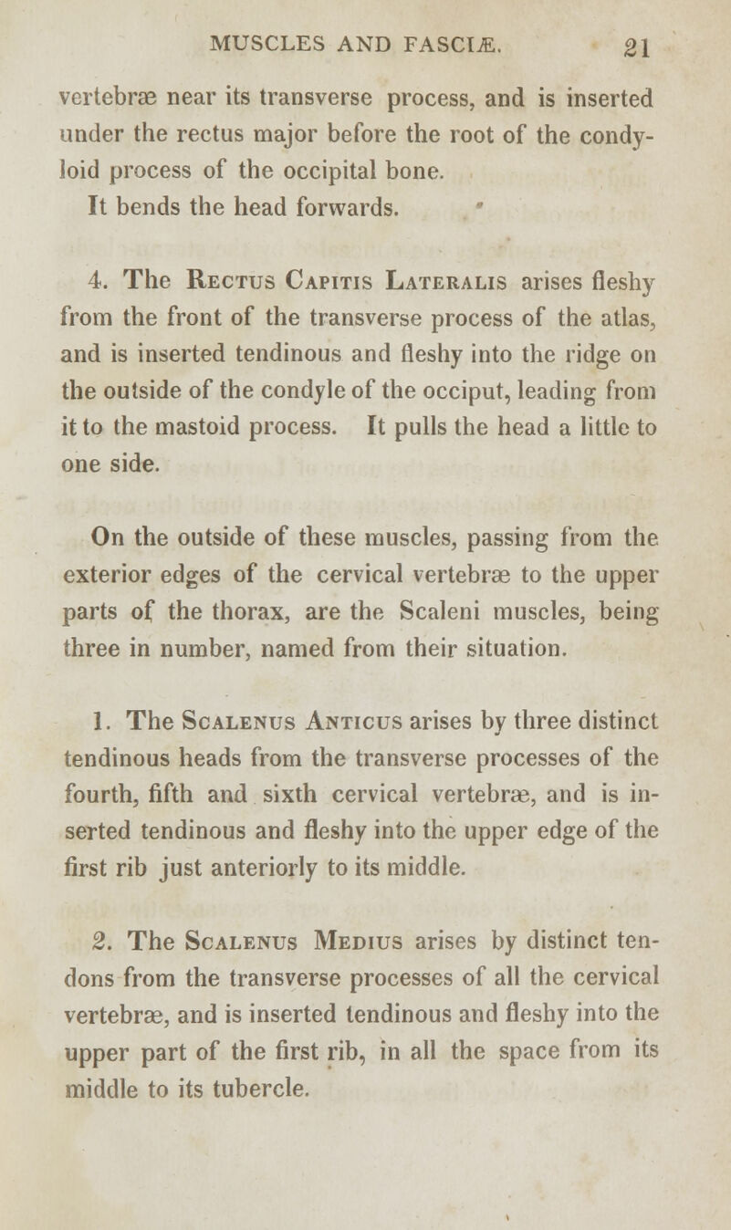 vertebrae near its transverse process, and is inserted under the rectus major before the root of the condy- loid process of the occipital bone. It bends the head forwards. 4. The Rectus Capitis Lateralis arises fleshy from the front of the transverse process of the atlas, and is inserted tendinous and fleshy into the ridge on the outside of the condyle of the occiput, leading from it to the mastoid process. It pulls the head a little to one side. On the outside of these muscles, passing from the exterior edges of the cervical vertebrae to the upper parts of the thorax, are the Scaleni muscles, being three in number, named from their situation. 1. The Scalenus Anticus arises by three distinct tendinous heads from the transverse processes of the fourth, fifth and sixth cervical vertebrae, and is in- serted tendinous and fleshy into the upper edge of the first rib just anteriorly to its middle. 2. The Scalenus Medius arises by distinct ten- dons from the transverse processes of all the cervical vertebrae, and is inserted tendinous and fleshy into the upper part of the first rib, in all the space from its middle to its tubercle.