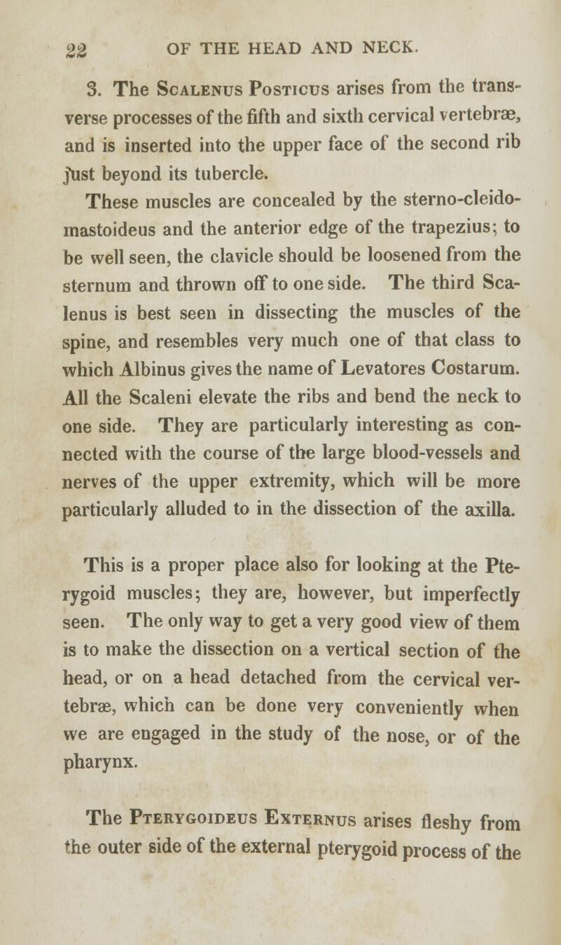 3. The Scalenus Posticus arises from the trans- verse processes of the fifth and sixth cervical vertebras, and is inserted into the upper face of the second rib Just beyond its tubercle. These muscles are concealed by the sterno-cleido- mastoideus and the anterior edge of the trapezius; to be well seen, the clavicle should be loosened from the sternum and thrown off to one side. The third Sca- lenus is best seen in dissecting the muscles of the spine, and resembles very much one of that class to which Albinus gives the name of Levatores Costarum. All the Scaleni elevate the ribs and bend the neck to one side. They are particularly interesting as con- nected with the course of the large blood-vessels and nerves of the upper extremity, which will be more particularly alluded to in the dissection of the axilla. This is a proper place also for looking at the Pte- rygoid muscles; they are, however, but imperfectly seen. The only way to get a very good view of them is to make the dissection on a vertical section of the head, or on a head detached from the cervical ver- tebrae, which can be done very conveniently when we are engaged in the study of the nose, or of the pharynx. The Pterygoideus Externus arises fleshy from the outer side of the external pterygoid process of the