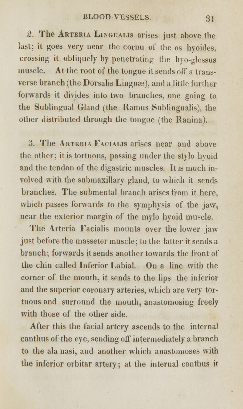 2. The Arteria Lingualis arises just above the last; it goes very near the cornu of the os hyoides, crossing it obliquely by penetrating; the hyo-glossus muscle. At the root of the tongue it sends off a trans- verse branch (the Dorsalis Linguae), and a little further forwards it divides into two branches, one going to the Sublingual Gland (the Ramus Sublingualis), the other distributed through the tongue (the Ranina). 3. The Arteria Facialis arises near and above the other; it is tortuous, passing under the stylo hyoid and the tendon of the digastric muscles. It is much in- volved with the submaxillary gland, to which it sends branches. The submental branch arises from it here, which passes forwards to the symphysis of the jaw, near the exterior margin of the mylo hyoid muscle. The Arteria Facialis mounts over the lower jaw just before the masseter muscle; to the latter it sends a branch; forwards it sends another towards the front of the chin called Inferior Labial. On a line with the corner of the mouth, it sends to the lips the inferior and the superior coronary arteries, which are very tor- tuous and surround the mouth, anastomosing freely with those of the other side. After this the facial artery ascends to the internal canthus of the eye, sending off intermediately a branch to the ala nasi, and another which anastomoses with the inferior orbitar artery; at the internal canthus it