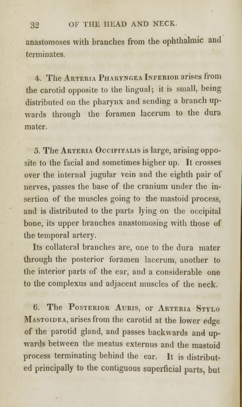 anastomoses with branches from the ophthalmic and terminates. 4. The Arteria Pharyngea Inferior arises from the carotid opposite to the lingual; it is small, being distributed on the pharynx and sending a branch up- wards through the foramen lacerum to the dura mater. 5. The Arteria Occipitalis is large, arising oppo- site to the facial and sometimes higher up. It crosses over the internal jugular vein and the eighth pair of nerves, passes the base of the cranium under the in- sertion of the muscles going to the mastoid process, and is distributed to the parts lying on the occipital bone, its upper branches anastomosing with those of the temporal artery. Its collateral branches are, one to the dura mater through the posterior foramen lacerum, another to the interior parts of the ear, and a considerable one to the complexus and adjacent muscles of the neck. 6. The Posterior Auris, or Arteria Stylo Mastoidea, arises from the carotid at the lower edge of the parotid gland, and passes backwards and up- wards between the meatus externus and the mastoid process terminating behind the ear. It is distribut- ed principally to the contiguous superficial parts, but