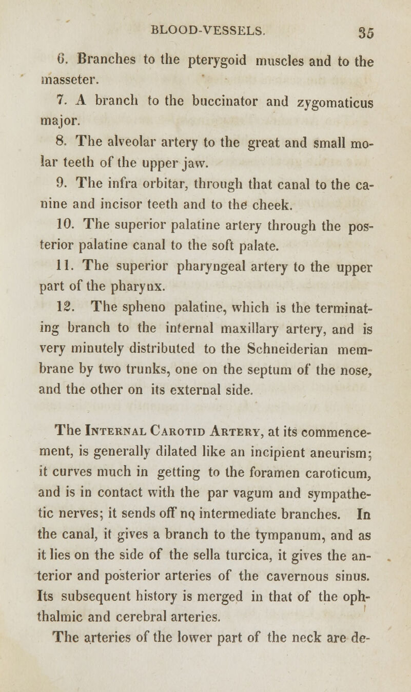 6. Branches to the pterygoid muscles and to the masseter. 7. A branch to the buccinator and zygomaticus major. 8. The alveolar artery to the great and small mo- lar teeth of the upper jaw. 9. The infra orbitar, through that canal to the ca- nine and incisor teeth and to the cheek. 10. The superior palatine artery through the pos- terior palatine canal to the soft palate. 11. The superior pharyngeal artery to the upper part of the pharynx. 12. The spheno palatine, which is the terminat- ing branch to the internal maxillary artery, and is very minutely distributed to the Schneiderian mem- brane by two trunks, one on the septum of the nose, and the other on its external side. The Internal Carotid Artery, at its commence- ment, is generally dilated like an incipient aneurism; it curves much in getting to the foramen caroticum, and is in contact with the par vagum and sympathe- tic nerves; it sends off nQ intermediate branches. In the canal, it gives a branch to the tympanum, and as it lies on the side of the sella turcica, it gives the an- terior and posterior arteries of the cavernous sinus. Its subsequent history is merged in that of the oph- thalmic and cerebral arteries. The arteries of the lower part of the neck are de-