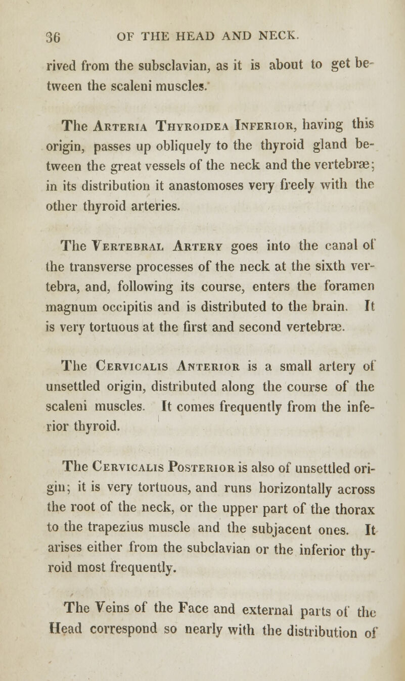 rived from the subsclavian, as it is about to get be- tween the scaleni muscles. The Arteria Thyroidea Inferior, having this origin, passes up obliquely to the thyroid gland be- tween the great vessels of the neck and the vertebrae; in its distribution it anastomoses very freely with the other thyroid arteries. The Vertebral Artery goes into the canal of the transverse processes of the neck at the sixth ver- tebra, and, following its course, enters the foramen magnum occipitis and is distributed to the brain. It is very tortuous at the first and second vertebrae. The Cervicalis Anterior is a small artery of unsettled origin, distributed along the course of the scaleni muscles. It comes frequently from the infe- rior thyroid. The Cervicalis Posterior is also of unsettled ori- gin; it is very tortuous, and runs horizontally across the root of the neck, or the upper part of the thorax to the trapezius muscle and the subjacent ones. It arises either from the subclavian or the inferior thy- roid most frequently. The Veins of the Face and external parts of the Head correspond so nearly with the distribution of