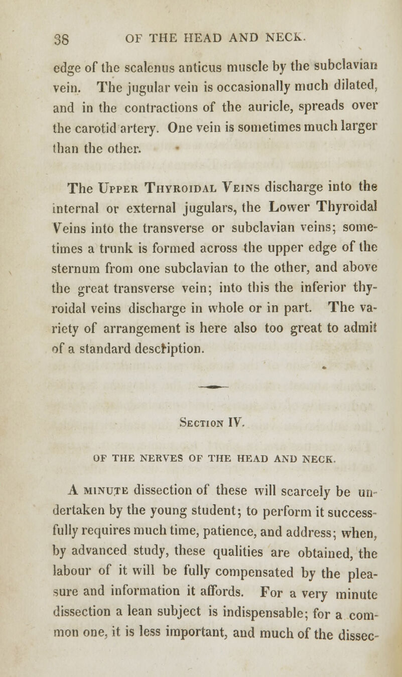 edge of the scalenus anticus muscle by the subclavian vein. The jugular vein is occasionally much dilated, and in the contractions of the auricle, spreads over the carotid artery. One vein is sometimes much larger than the other. The Upper Thyroidal Veins discharge into the internal or external jugulars, the Lower Thyroidal Veins into the transverse or subclavian veins; some- times a trunk is formed across the upper edge of the sternum from one subclavian to the other, and above the great transverse vein; into this the inferior thy- roidal veins discharge in whole or in part. The va- riety of arrangement is here also too great to admii of a standard description. Section IV. OF THE NERVES OF THE HEAD AND NECK. A minute dissection of these will scarcely be un- dertaken by the young student; to perform it success- fully requires much time, patience, and address; when, by advanced study, these qualities are obtained, the labour of it will be fully compensated by the plea- sure and information it affords. For a very minute dissection a lean subject is indispensable; for a com- mon one, it is less important, and much of the dissec-