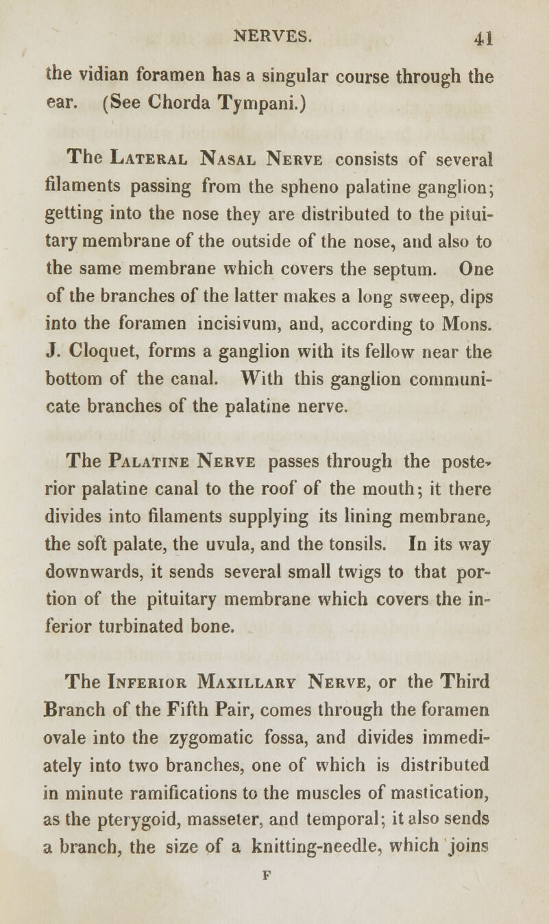 the vidian foramen has a singular course through the ear. (See Chorda Tympani.) The Lateral Nasal Nerve consists of several filaments passing from the spheno palatine ganglion; getting into the nose they are distributed to the pitui- tary membrane of the outside of the nose, and also to the same membrane which covers the septum. One of the branches of the latter makes a long sweep, dips into the foramen incisivum, and, according to Mons. J. Cloquet, forms a ganglion with its fellow near the bottom of the canal. With this ganglion communi- cate branches of the palatine nerve. The Palatine Nerve passes through the poste* rior palatine canal to the roof of the mouth; it there divides into filaments supplying its lining membrane, the soft palate, the uvula, and the tonsils. In its way downwards, it sends several small twigs to that por- tion of the pituitary membrane which covers the in- ferior turbinated bone. The Inferior Maxillary Nerve, or the Third Branch of the Fifth Pair, comes through the foramen ovale into the zygomatic fossa, and divides immedi- ately into two branches, one of which is distributed in minute ramifications to the muscles of mastication, as the pterygoid, masseter, and temporal; it also sends a branch, the size of a knitting-needle, which joins F