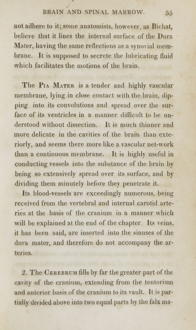 not adhere to it;.some anatomists, however, as Bichat, believe that it lines the internal surface of the Dura Mater, having the same reflections as a synovial mem- brane. It is supposed to secrete the lubricating fluid which facilitates the motions of the brain. The Pia Mater is a tender and highly vascular membrane, lying in close contact with the brain, dip- ping into its convolutions and spread over the sur- face of its ventricles in a manner difficult to be un- derstood without dissection. It is much thinner and more delicate in the cavities of the brain than exte- riorly, and seems there more like a vascular net-work than a continuous membrane. It is highly useful in conducting vessels into the substance of the brain by being so extensively spread over its surface, and by dividing them minutely before they penetrate it. Its blood-vessels are exceedingly numerous, being received from the vertebral and internal carotid arte- ries at the basis of the cranium in a manner which will be explained at the end of the chapter Its veins, it has been said, are inserted into the sinuses of the dura mater, and therefore do not accompany the ar- teries. 2. The Cerebrum fills by far the greater part of the cavity of the cranium, extending from the tentorium and anterior basis of the cranium to its vault. It is par- tially divided above into two equal parts by the falx ma-