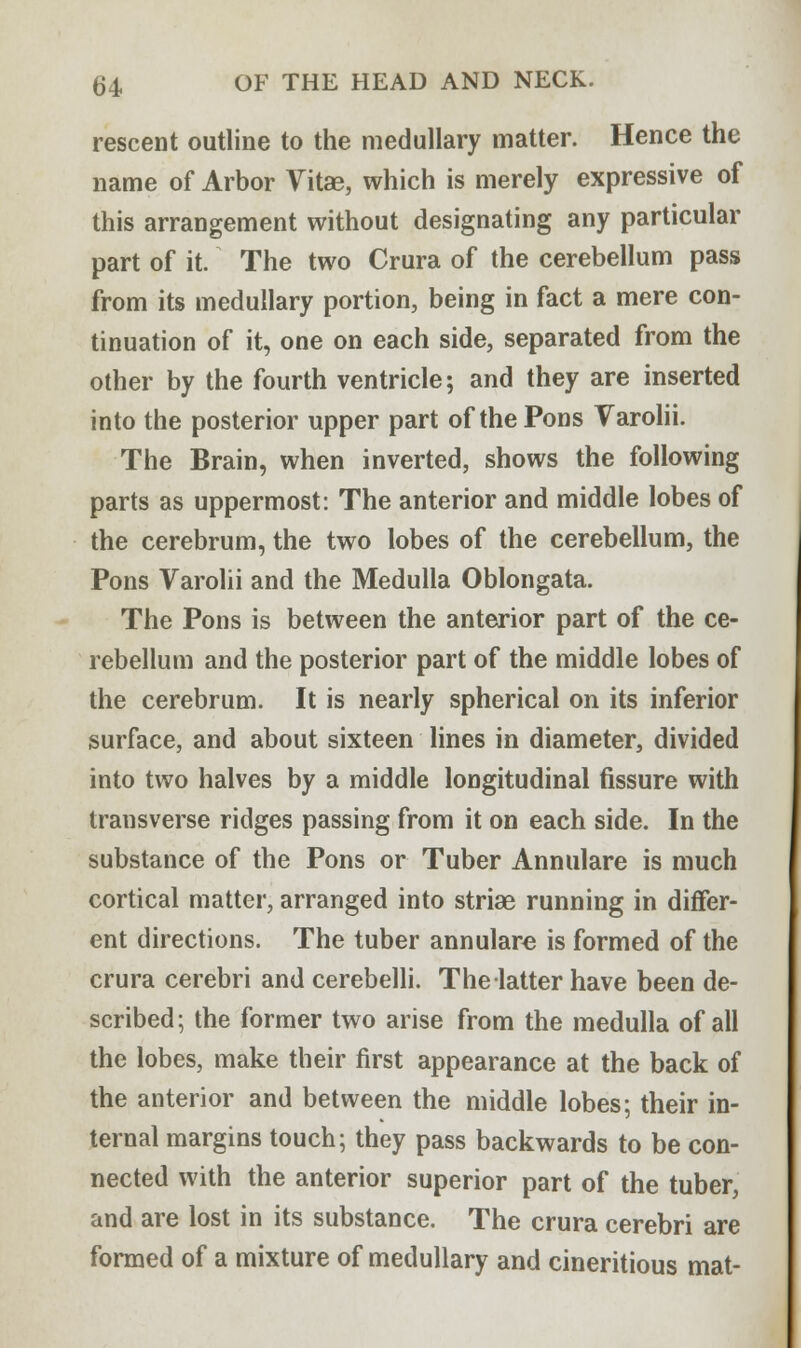rescent outline to the medullary matter. Hence the name of Arbor Vitae, which is merely expressive of this arrangement without designating any particular part of it. The two Crura of the cerebellum pass from its medullary portion, being in fact a mere con- tinuation of it, one on each side, separated from the other by the fourth ventricle; and they are inserted into the posterior upper part of the Pons Varolii. The Brain, when inverted, shows the following parts as uppermost: The anterior and middle lobes of the cerebrum, the two lobes of the cerebellum, the Pons Varolii and the Medulla Oblongata. The Pons is between the anterior part of the ce- rebellum and the posterior part of the middle lobes of the cerebrum. It is nearly spherical on its inferior surface, and about sixteen lines in diameter, divided into two halves by a middle longitudinal fissure with transverse ridges passing from it on each side. In the substance of the Pons or Tuber Annulare is much cortical matter, arranged into striae running in differ- ent directions. The tuber annulare is formed of the crura cerebri and cerebelli. The latter have been de- scribed; the former two arise from the medulla of all the lobes, make their first appearance at the back of the anterior and between the middle lobes; their in- ternal margins touch; they pass backwards to be con- nected with the anterior superior part of the tuber, and are lost in its substance. The crura cerebri are formed of a mixture of medullary and cineritious mat-