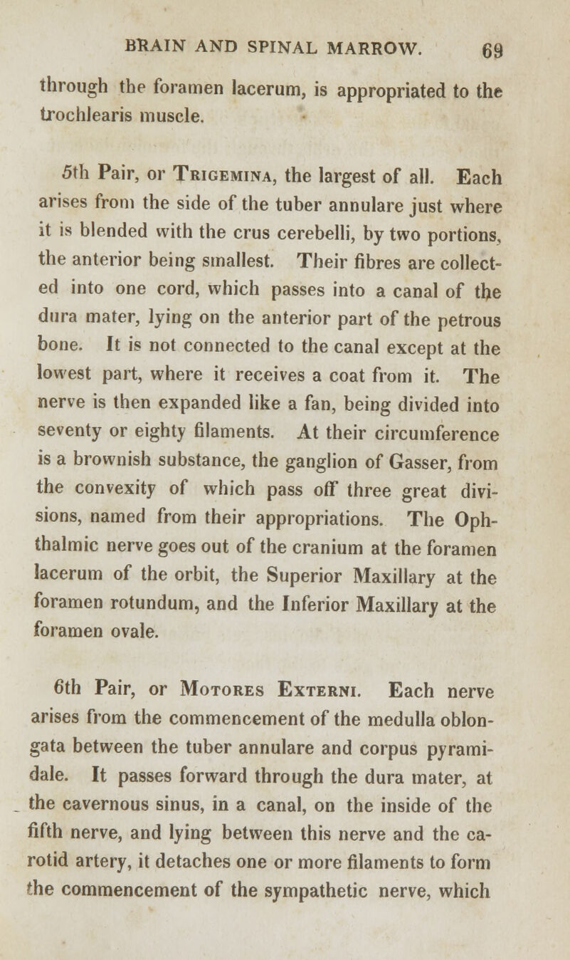 through the foramen lacerum, is appropriated to the trochlearis muscle. 5th Pair, or Trigemina, the largest of all. Each arises from the side of the tuber annulare just where it is blended with the crus cerebelli, by two portions, the anterior being smallest. Their fibres are collect- ed into one cord, which passes into a canal of the dura mater, lying on the anterior part of the petrous bone. It is not connected to the canal except at the lowest part, where it receives a coat from it. The nerve is then expanded like a fan, being divided into seventy or eighty filaments. At their circumference is a brownish substance, the ganglion of Gasser, from the convexity of which pass off three great divi- sions, named from their appropriations. The Oph- thalmic nerve goes out of the cranium at the foramen lacerum of the orbit, the Superior Maxillary at the foramen rotundum, and the Inferior Maxillary at the foramen ovale. 6th Pair, or Motores Externi. Each nerve arises from the commencement of the medulla oblon- gata between the tuber annulare and corpus pyrami- dale. It passes forward through the dura mater, at the cavernous sinus, in a canal, on the inside of the fifth nerve, and lying between this nerve and the ca- rotid artery, it detaches one or more filaments to form the commencement of the sympathetic nerve, which