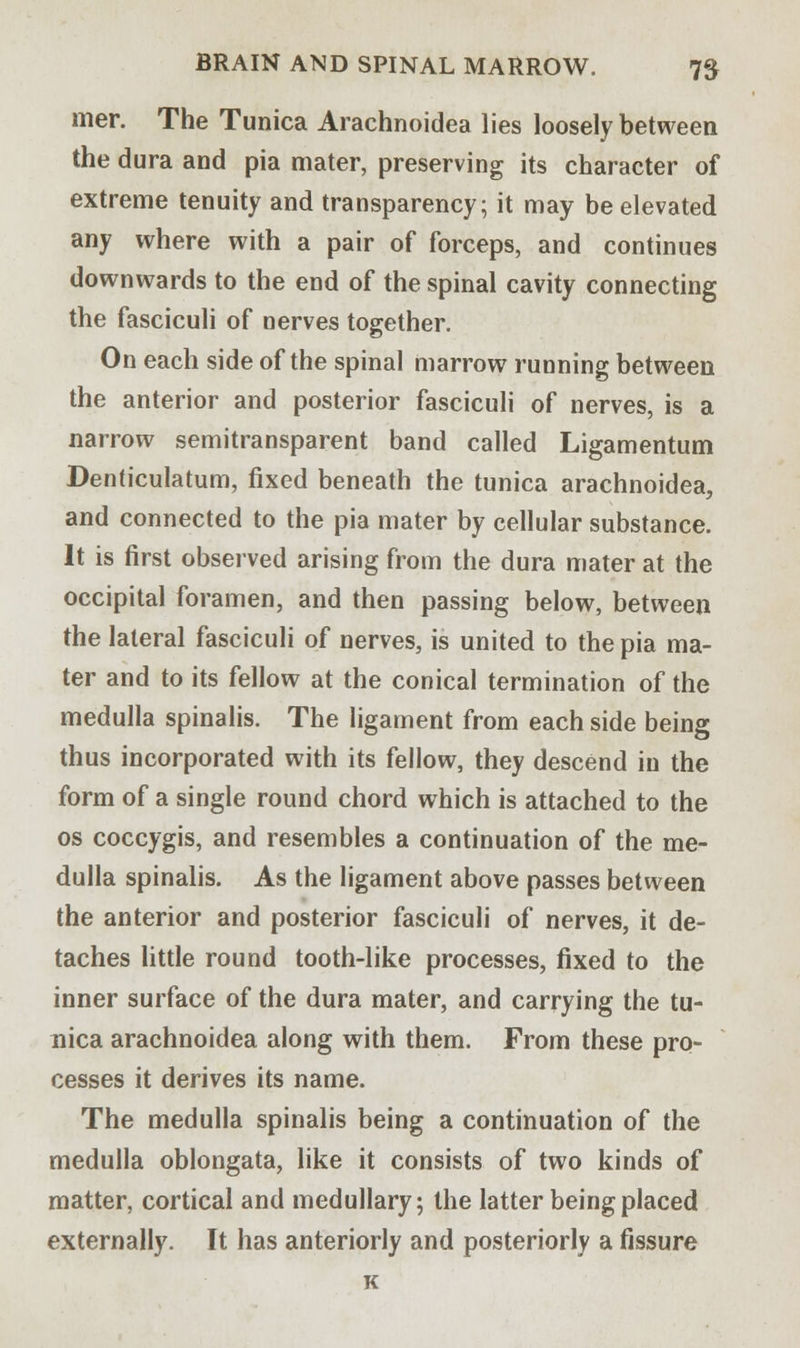 mer. The Tunica Arachnoidea lies loosely between the dura and pia mater, preserving its character of extreme tenuity and transparency; it may be elevated any where with a pair of forceps, and continues downwards to the end of the spinal cavity connecting the fasciculi of nerves together. On each side of the spinal marrow running between the anterior and posterior fasciculi of nerves, is a narrow semitransparent band called Ligamentum Denticulatum, fixed beneath the tunica arachnoidea, and connected to the pia mater by cellular substance. It is first observed arising from the dura mater at the occipital foramen, and then passing below, between the lateral fasciculi of nerves, is united to the pia ma- ter and to its fellow at the conical termination of the medulla spinalis. The ligament from each side being thus incorporated with its fellow, they descend in the form of a single round chord which is attached to the os coccygis, and resembles a continuation of the me- dulla spinalis. As the ligament above passes between the anterior and posterior fasciculi of nerves, it de- taches little round tooth-like processes, fixed to the inner surface of the dura mater, and carrying the tu- nica arachnoidea along with them. From these pro- cesses it derives its name. The medulla spinalis being a continuation of the medulla oblongata, like it consists of two kinds of matter, cortical and medullary; the latter being placed externally. It has anteriorly and posteriorly a fissure K