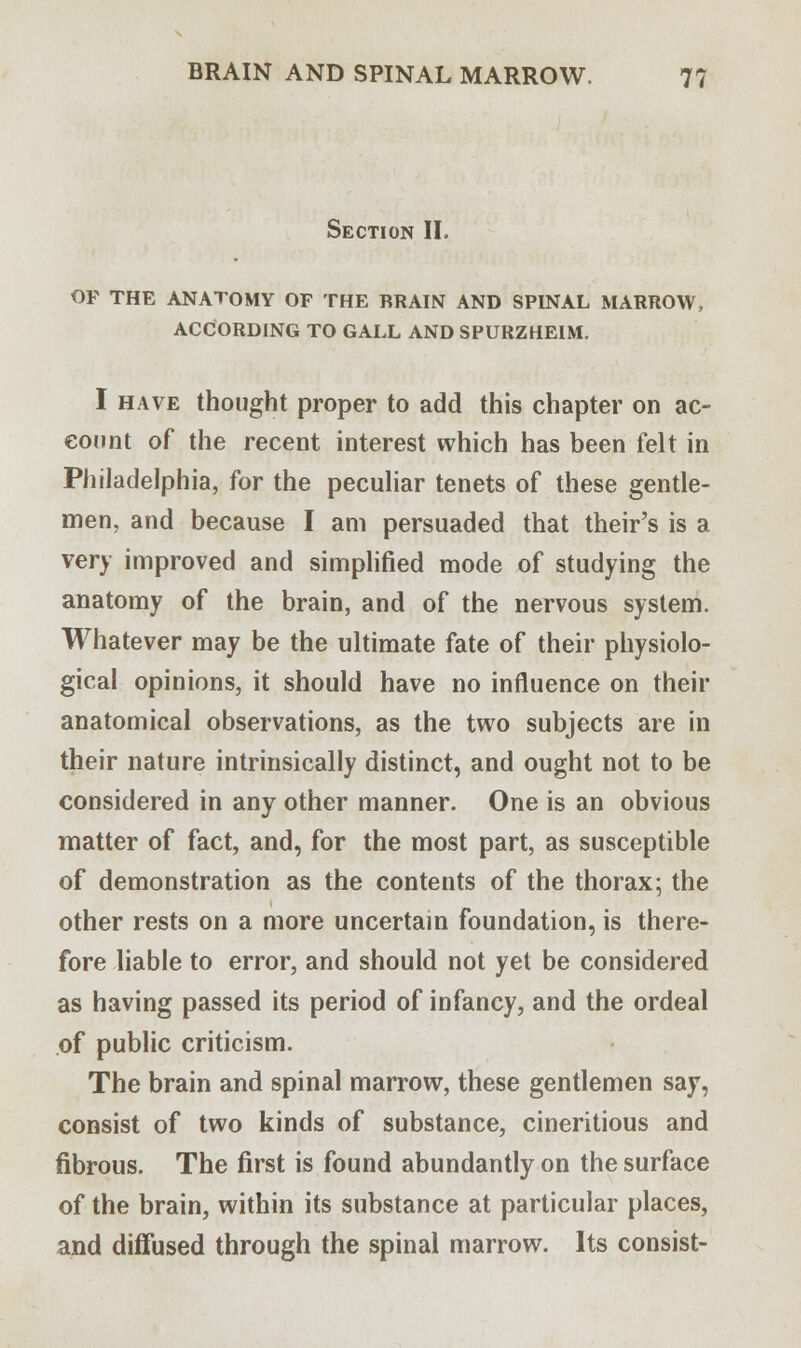 Section II. OF THE ANATOMY OF THE BRAIN AND SPINAL MARROW, ACCORDING TO GALL AND SPURZHEIM. I have thought proper to add this chapter on ac- count of the recent interest which has been felt in Philadelphia, for the peculiar tenets of these gentle- men, and because I am persuaded that their's is a very improved and simplified mode of studying the anatomy of the brain, and of the nervous system. Whatever may be the ultimate fate of their physiolo- gical opinions, it should have no influence on their anatomical observations, as the two subjects are in their nature intrinsically distinct, and ought not to be considered in any other manner. One is an obvious matter of fact, and, for the most part, as susceptible of demonstration as the contents of the thorax; the other rests on a more uncertain foundation, is there- fore liable to error, and should not yet be considered as having passed its period of infancy, and the ordeal of public criticism. The brain and spinal marrow, these gentlemen say, consist of two kinds of substance, cineritious and fibrous. The first is found abundantly on the surface of the brain, within its substance at particular places, and diffused through the spinal marrow. Its consist-