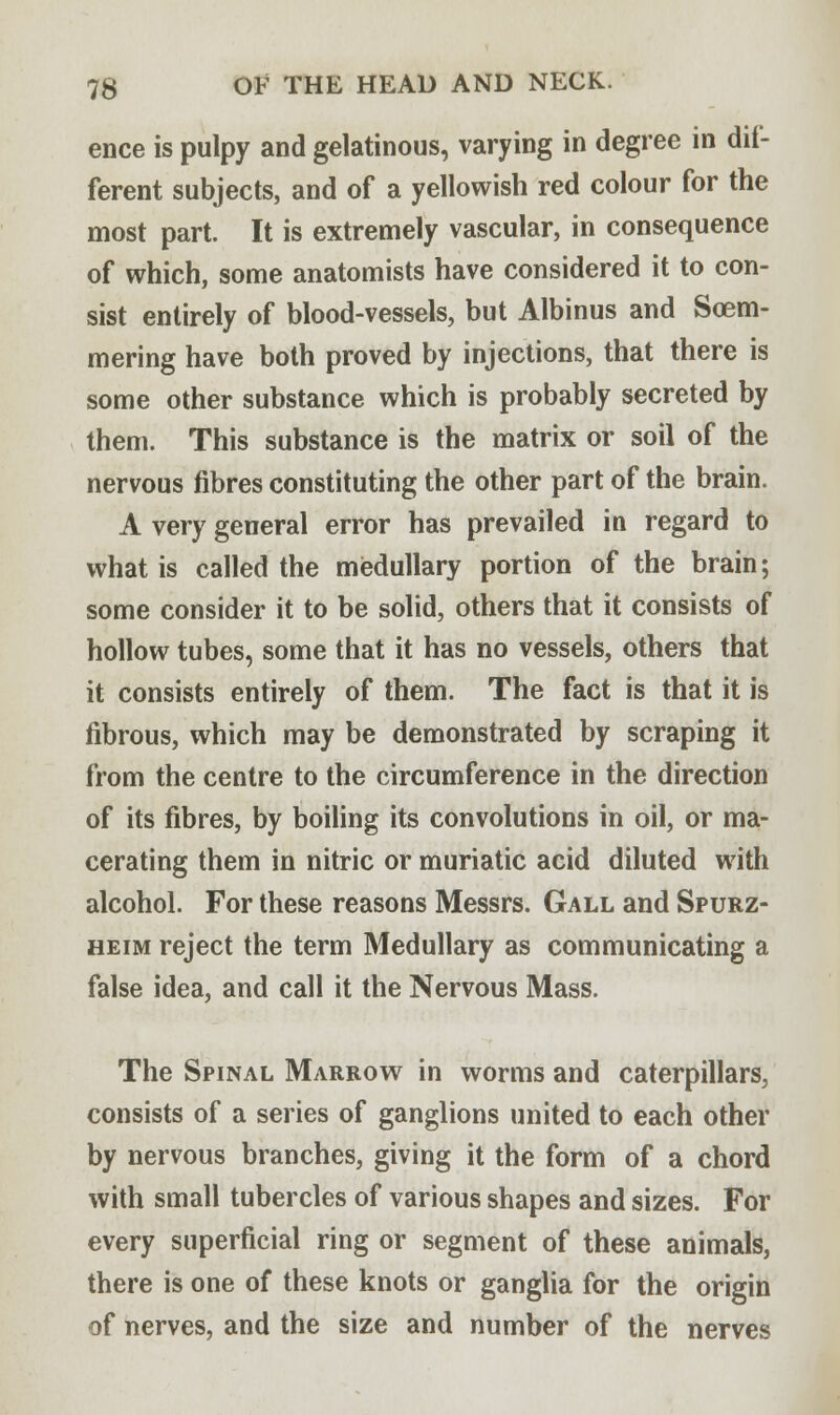 ence is pulpy and gelatinous, varying in degree in dif- ferent subjects, and of a yellowish red colour for the most part. It is extremely vascular, in consequence of which, some anatomists have considered it to con- sist entirely of blood-vessels, but Albinus and Soem- mering have both proved by injections, that there is some other substance which is probably secreted by them. This substance is the matrix or soil of the nervous fibres constituting the other part of the brain. A very general error has prevailed in regard to what is called the medullary portion of the brain; some consider it to be solid, others that it consists of hollow tubes, some that it has no vessels, others that it consists entirely of them. The fact is that it is fibrous, which may be demonstrated by scraping it from the centre to the circumference in the direction of its fibres, by boiling its convolutions in oil, or ma- cerating them in nitric or muriatic acid diluted with alcohol. For these reasons Messrs. Gall and Spurz- heim reject the term Medullary as communicating a false idea, and call it the Nervous Mass. The Spinal Marrow in worms and caterpillars, consists of a series of ganglions united to each other by nervous branches, giving it the form of a chord with small tubercles of various shapes and sizes. For every superficial ring or segment of these animals, there is one of these knots or ganglia for the origin of nerves, and the size and number of the nerves