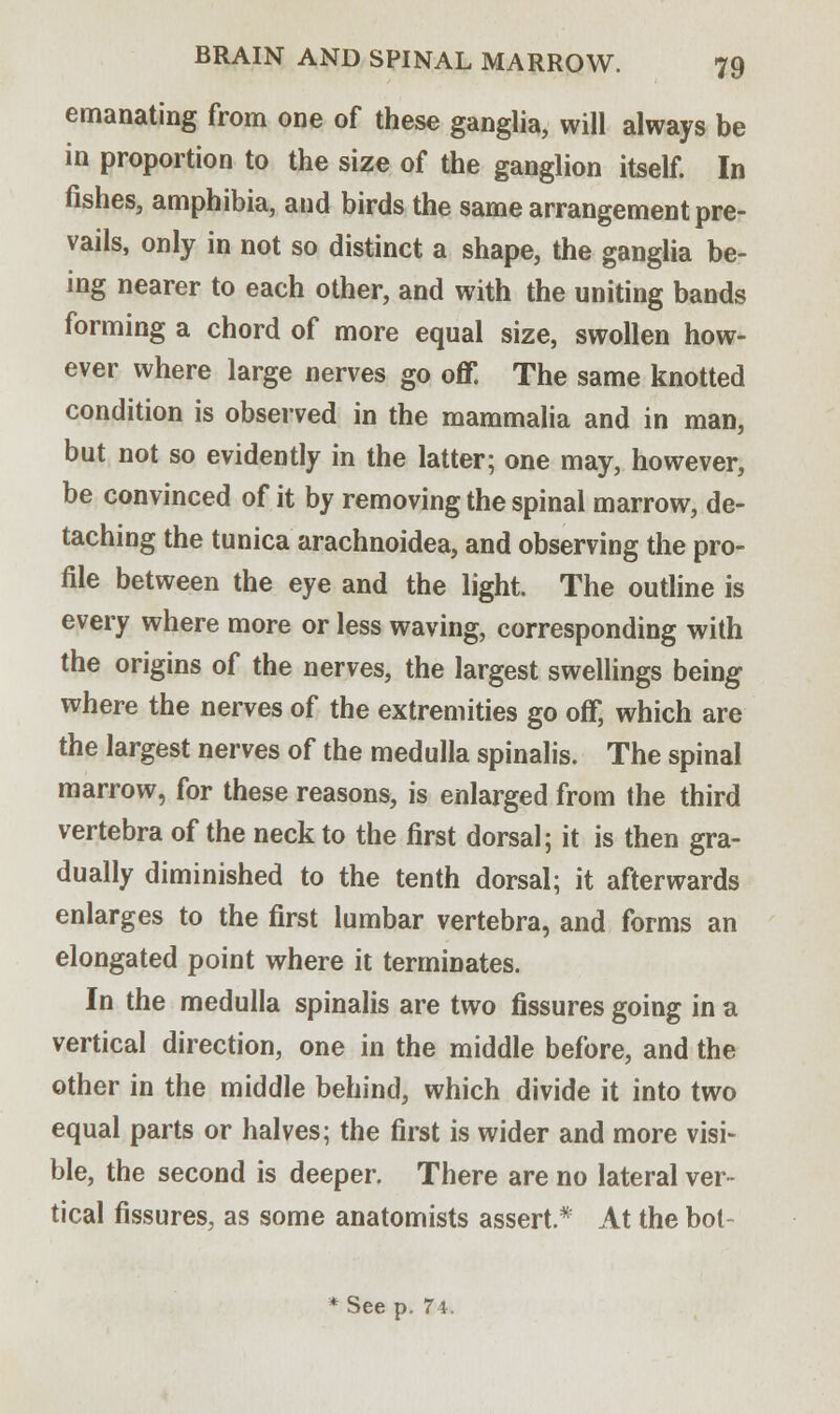 emanating from one of these ganglia, will always be in proportion to the size of the ganglion itself. In fishes, amphibia, and birds the same arrangement pre- vails, only in not so distinct a shape, the ganglia be- ing nearer to each other, and with the uniting bands forming a chord of more equal size, swollen how- ever where large nerves go off. The same knotted condition is observed in the mammalia and in man, but not so evidently in the latter; one may, however, be convinced of it by removing the spinal marrow, de- taching the tunica arachnoidea, and observing the pro- file between the eye and the light. The outline is every where more or less waving, corresponding with the origins of the nerves, the largest swellings being where the nerves of the extremities go off, which are the largest nerves of the medulla spinalis. The spinal marrow, for these reasons, is enlarged from the third vertebra of the neck to the first dorsal; it is then gra- dually diminished to the tenth dorsal; it afterwards enlarges to the first lumbar vertebra, and forms an elongated point where it terminates. In the medulla spinalis are two fissures going in a vertical direction, one in the middle before, and the other in the middle behind, which divide it into two equal parts or halves; the first is wider and more visi- ble, the second is deeper. There are no lateral ver- tical fissures, as some anatomists assert.* At the bot * See p. 74.